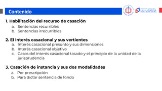 Contenido
1. Habilitación del recurso de casación
a. Sentencias recurribles
b. Sentencias irrecurribles
2. El interés casacional y sus vertientes
3. Casación de instancia y sus dos modalidades
a. Interés casacional presunto y sus dimensiones
b. Interés casacional objetivo
c. Casos del interés casacional tasado y el principio de la unidad de la
jurisprudencia
a. Por prescripción
b. Para dictar sentencia de fondo
 
