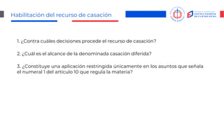 Habilitación del recurso de casación
1. ¿Contra cuáles decisiones procede el recurso de casación?
2. ¿Cuál es el alcance de la denominada casación diferida?
3. ¿Constituye una aplicación restringida únicamente en los asuntos que señala
el numeral 1 del artículo 10 que regula la materia?
 