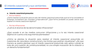 El interés casacional y sus vertientes
a. Interés casacional presunto:
• Por la materia
¿Cómo resolver la situación para el caso del interés casacional presumido que se le ha concedido al
embargo inmobiliario por mandato jurisprudencial? ¿Qué forma probable se puede valorar para
sopesar el interés casacional objetivo?
• Por las infracciones
¿Cuál es el alcance de las denominadas infracciones?
¿Qué sucede si en los medios concurren infracciones y a la vez interés casacional
objetivo en cuanto a los argumentos planteados?
¿Cómo se plantea la situación para resolver el interés casacional presumido en
cuestiones de naturaleza constitucional y los límites que podrían visualizarse? ¿De que
manera se podría plantear que el interés casacional presumido solo aplica cuando se
trata de una cuestión de constitucionalidad, no una simple invocación de la violación a
un derecho fundamental?
 