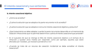 El interés casacional y sus vertientes
b. Interés casacional objetivo:
• ¿Cómo se acredita?
• ¿Cuál es la solución que se adopta si la parte recurrente no lo acredita?
• ¿Cuál es la solución que se adopta si concurre interés casacional objetivo y presunto?
• ¿Qué tratamiento se debe adoptar cuando la parte recurrente desarrolla en el memorial de
casación infracciones que no permite determinar cuál es el interés casacional que procede?
• En el supuesto de que se retenga la falta de interés casacional objetivo o el rechazo de la
infracción y quedan otros medios por responder, como por ejemplo, aquellos que están
afectados por novedad. ¿es necesario ponderarlo o no?
• ¿Cuando se trata de un recurso de casación incidental se debe acreditar el interés
casacional?
 