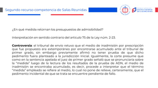 Segundo recurso competencia de Salas Reunidas
¿En qué medida retornan los presupuestos de admisibilidad?
Interpretación en sentido contrario del artículo 75 de la Ley núm. 2-23.
Controversia: el tribunal de envío retuvo que el medio de inadmisión por prescripción
que fue propuesto era extemporáneo por encontrarse acumulado ante el tribunal de
primer grado, sin embargo previamente afirmó no tener prueba de que dicho
pedimento fuera planteado a la jurisdicción inicial. Igualmente, la corte presume que
como en la sentencia apelada el juez de primer grado señaló que se pronunciaría sobre
la “medida” luego de la lectura de los resultados de la prueba de ADN, el medio de
inadmisión se encontraba acumulado, es decir, procede a interpretar que el término
“medida” empleado se refiere al medio, lo cual no pone de relieve, certeramente, que el
pedimento incidental de que se trata se encuentre pendiente de fallo.
 