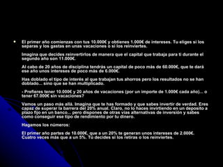 El primer año comienzas con tus 10.000€ y obtienes 1.000€ de intereses. Tu eliges si los separas y los gastas en unas vacaciones o si los reinviertes. Imagina que decides reinvertirlos de manera que el capital que trabaja para ti durante el segundo año son 11.000€. Al cabo de 20 años de disciplina tendrás un capital de poco más de 60.000€, que te dará ese año unos intereses de poco más de 6.000€. Has doblado el tipo de interés al que trabajan tus ahorros pero los resultados no se han doblado... sino que se han multiplicado. - Prefieres tener 10.000€ y 20 años de vacaciones (por un importe de 1.000€ cada año)... o tener 67.000€ sin vacaciones? Vamos un paso más allá. Imagina que te has formado y que sabes invertir de verdad. Eres capaz de superar la barrera del 20% anual. Claro, no lo haces invirtiendo en un deposito a plazo fijo en un banco... pero dispones de otras vías alternativas de inversión y sabes como conseguir ese tipo de rendimiento por tu dinero. Hagamos los números: El primer año partes de 10.000€, que a un 20% te generan unos intereses de 2.000€. Cuatro veces más que a un 5%. Tú decides si los retiras o los reinviertes. 