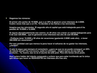 Hagamos los números: El primer año partes de 10.000€, que a un 20% te generan unos intereses de 2.000€. Cuatro veces más que a un 5%. Tú decides si los retiras o los reinviertes. Imagina que los reinviertes. El segundo año el capital que está trabajando para ti ha pasado de 10.000€ a 12.000€. Si sigues disciplinadamente ese camino, en 20 años vas a tener un capital trabajando para ti de casi 320.000€... que te generará unos intereses ese año de casi 64.000€. - Prefieres tener 10.000€ y 20 años de vacaciones (gastando 2.000€ cada año)... o tener 380.000€ sin vacaciones? Por esa cantidad casi que merece la pena hacer el esfuerzo de no gastar los intereses, ¿verdad?. A esto le sigue casi siempre el comentario: ¡¡¡pero es que no se puede conseguir un 20% de interés anual!!! Es una locura, nadie lo consigue... ningún banco da ese tipo de producto... Ya, bueno, ese no es el asunto de este post. Para ello tienes otros posts. Aquí quiero hablar del interés compuesto y aclarar que para estar invirtiendo así lo único que tienes que hacer es REINVERTIR los intereses año tras año. 