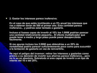 2. Gastar los intereses parece inofensivo. En el caso de que estés invirtiendo a un 5% anual los intereses que vas a obtener serán de 500 el primer año. Esta cantidad parece inofensiva... y podrías estar tentado a gastarla. Incluso si fueses capaz de invertir al 10% los 1.000€ podrían parecer una cantidad relativamente pequeña... El efecto multiplicador que puede tener a medio y largo plazo puede pasar desapercibido fácilmente. Si me apuras incluso los 2.000€ que obtendrías a un 20% de rentabilidad podría parecer suficientemente poco como para sucumbir a la tentación de gastarlo en vez de reinvertirlo. He aquí el peligro del inversor: retirar los intereses y gastarlos como premio a su decisión de invertir sus ahorros parece inofensivo... pero no lo es en absoluto. Sobretodo si eres capaz de invertir a un tipo de interés del 10 o del 20%. 