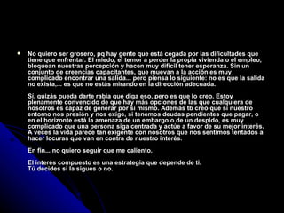 No quiero ser grosero, pq hay gente que está cegada por las dificultades que tiene que enfrentar. El miedo, el temor a perder la propia vivienda o el empleo, bloquean nuestras percepción y hacen muy difícil tener esperanza. Sin un conjunto de creencias capacitantes, que muevan a la acción es muy complicado encontrar una salida... pero piensa lo siguiente: no es que la salida no exista,... es que no estás mirando en la dirección adecuada. Sí, quizás pueda darte rabia que diga eso, pero es que lo creo. Estoy plenamente convencido de que hay más opciones de las que cualquiera de nosotros es capaz de generar por sí mismo. Además tb creo que si nuestro entorno nos presión y nos exige, si tenemos deudas pendientes que pagar, o en el horizonte está la amenaza de un embargo o de un despido, es muy complicado que una persona siga centrada y actúe a favor de su mejor interés. A veces la vida parece tan exigente con nosotros que nos sentimos tentados a hacer locuras que van en contra de nuestro interés. En fin... no quiero seguir que me caliento. El interés compuesto es una estrategia que depende de ti. Tú decides si la sigues o no. 