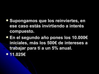 Supongamos que los reinviertes, en ese caso estás invirtiendo a interés compuesto. En el segundo año pones los 10.000€ iniciales, más los 500€ de intereses a trabajar para ti a un 5% anual. 11.025€ 