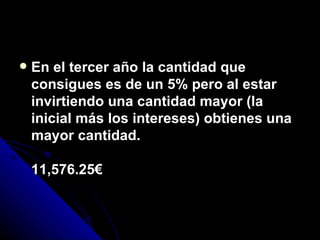 En el tercer año la cantidad que consigues es de un 5% pero al estar invirtiendo una cantidad mayor (la inicial más los intereses) obtienes una mayor cantidad. 11,576.25€ 