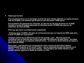 Hasta aquí es fácil. Si te mantienes firme en tu estrategia durante 20 años habrás obtenido un capital de poco más de 25.000€ y los interese que te dará en ese año serán 1.200€ aprox. Si te hubieras ido gastando los intereses, al cabo de los 20 años tendrías tus 10.000€ iniciales y lo que te hubiera generado en intereses serían 10.000€ más (que ya no existirían). En total 20.000€. Pero hay que hacer una observación importante: - Prefieres tener 10.000€ y 20 años de minivacaciones (por un importe de 500€ cada año)... o tener 27.200€ sin vacaciones? Tampoco parece que la diferencia sea tan tan grande, ¿no?... Muchas personas consideran que la vida hay que vivirla y que más vale disfrutar de algo ahora... que dejar de hacerlo en pos de un supuesto disfrute futuro... al menos si dicho disfrute se reduce a poco más de 6.000€. Ahora bien, ¿qué pasaría si tu conocimiento como inversor te permitiera obtener rentabilidades mayores al 5% anual? Claro... eso es imposible porque los bancos no lo ofrecen,... o si lo hacen es por poco tiempo... Pero imagina que sabes hacerlo y que puedes obtener digamos el doble de interés: un 10%. 