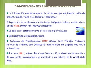 ORGANIZACIÓN DE LA INFORMACIÓN EN LA RED
La información que se mueve en la red es de tipo multimedia: unión de
imagen, sonido, vídeo y CD-ROM en el ordenador.
El hipertexto es un documento con texto, imágenes, vídeos, sonido, etc...
Utiliza HTML (Hyper Text Markup Language).
Se basa en el establecimiento de enlaces (hipervínculos).
Con pasarelas a otras aplicaciones.
Protocolo de Transferencias HTTP (Hyper Text Transfer Protocol):
servicio de Internet que permite la transferencia de páginas web entre
ordenadores.
Recursos URL (Uniform Resources Locator): Es la dirección de un sitio o
de una fuente, normalmente un directorio o un fichero, en la World Wide
Web.
 