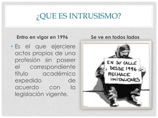 ¿QUE ES INTRUSISMO?
Entro en vigor en 1996
• Es el que ejerciere
actos propios de una
profesión sin poseer
el correspondiente
título académico
expedido de
acuerdo con la
legislación vigente.
Se ve en todos lados
 