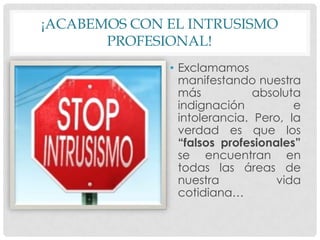 ¡ACABEMOS CON EL INTRUSISMO
PROFESIONAL!
• Exclamamos
manifestando nuestra
más absoluta
indignación e
intolerancia. Pero, la
verdad es que los
“falsos profesionales”
se encuentran en
todas las áreas de
nuestra vida
cotidiana…
 