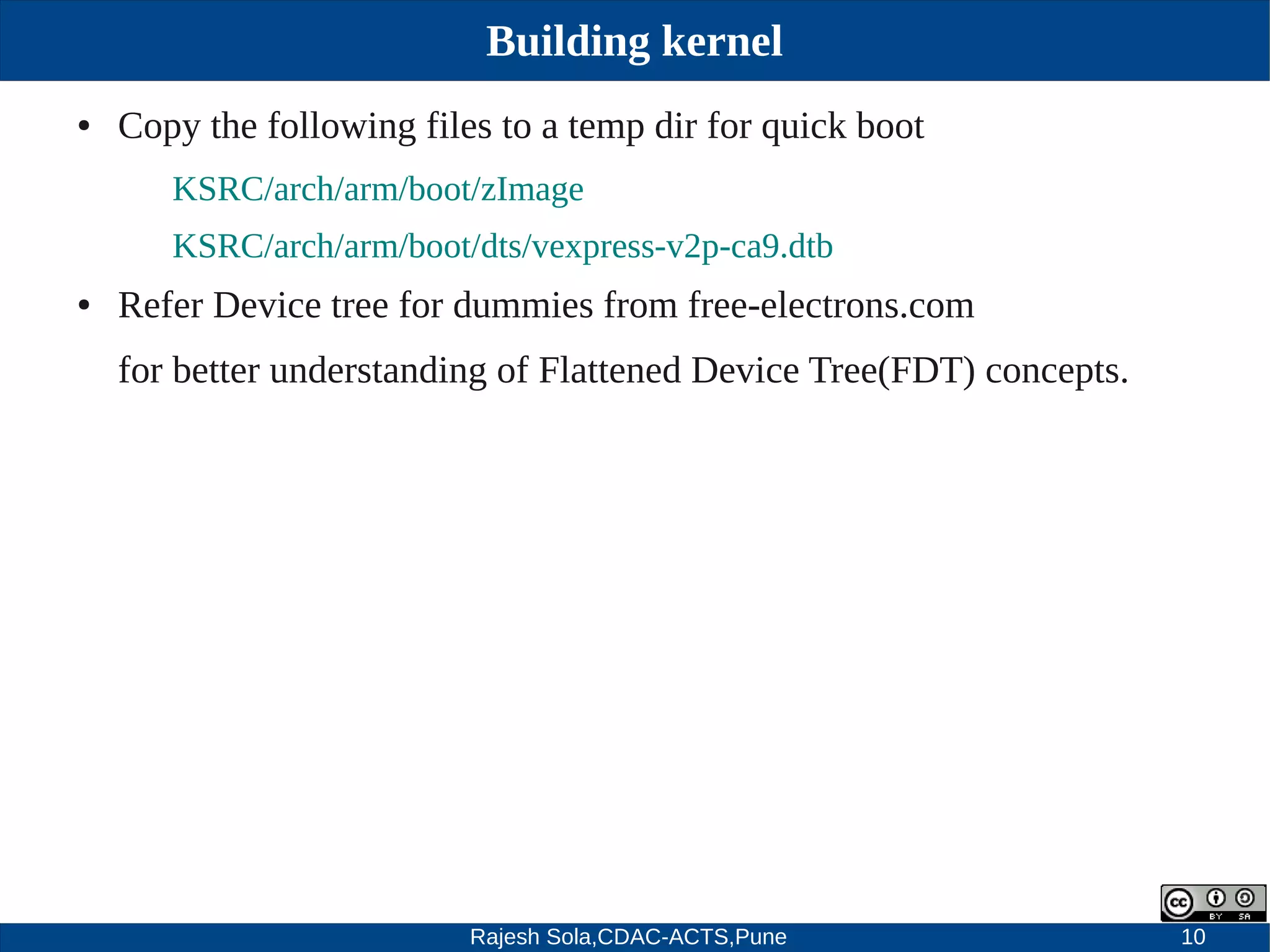 Rajesh Sola,CDAC-ACTS,Pune 10
Building kernel
● Copy the following files to a temp dir for quick boot
KSRC/arch/arm/boot/zImage
KSRC/arch/arm/boot/dts/vexpress­v2p­ca9.dtb
● Refer Device tree for dummies from free­electrons.com
for better understanding of Flattened Device Tree(FDT) concepts.
 