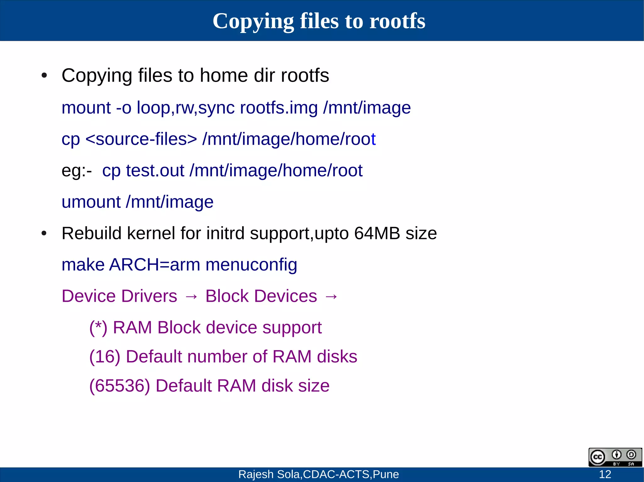 Rajesh Sola,CDAC-ACTS,Pune 12
Copying files to rootfs
● Copying files to home dir rootfs
mount -o loop,rw,sync rootfs.img /mnt/image
cp <source-files> /mnt/image/home/root
eg:- cp test.out /mnt/image/home/root
umount /mnt/image
● Rebuild kernel for initrd support,upto 64MB size
make ARCH=arm menuconfig
Device Drivers → Block Devices →
(*) RAM Block device support
(16) Default number of RAM disks
(65536) Default RAM disk size
 