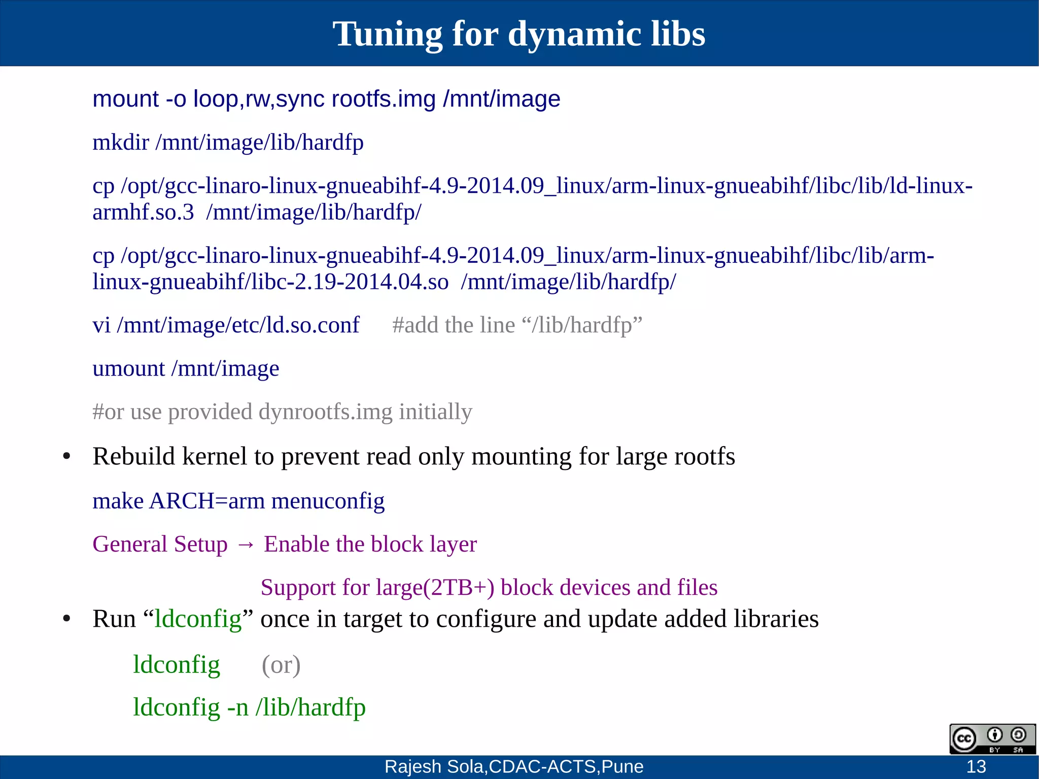 Rajesh Sola,CDAC-ACTS,Pune 13
Tuning for dynamic libs
mount -o loop,rw,sync rootfs.img /mnt/image
mkdir /mnt/image/lib/hardfp
cp /opt/gcc­linaro­linux­gnueabihf­4.9­2014.09_linux/arm­linux­gnueabihf/libc/lib/ld­linux­
armhf.so.3 /mnt/image/lib/hardfp/
cp /opt/gcc­linaro­linux­gnueabihf­4.9­2014.09_linux/arm­linux­gnueabihf/libc/lib/arm­
linux­gnueabihf/libc­2.19­2014.04.so /mnt/image/lib/hardfp/
vi /mnt/image/etc/ld.so.conf #add the line “/lib/hardfp”
umount /mnt/image
#or use provided dynrootfs.img initially
● Rebuild kernel to prevent read only mounting for large rootfs
make ARCH=arm menuconfig
General Setup → Enable the block layer
Support for large(2TB+) block devices and files
● Run “ldconfig” once in target to configure and update added libraries
ldconfig (or)
ldconfig ­n /lib/hardfp
 