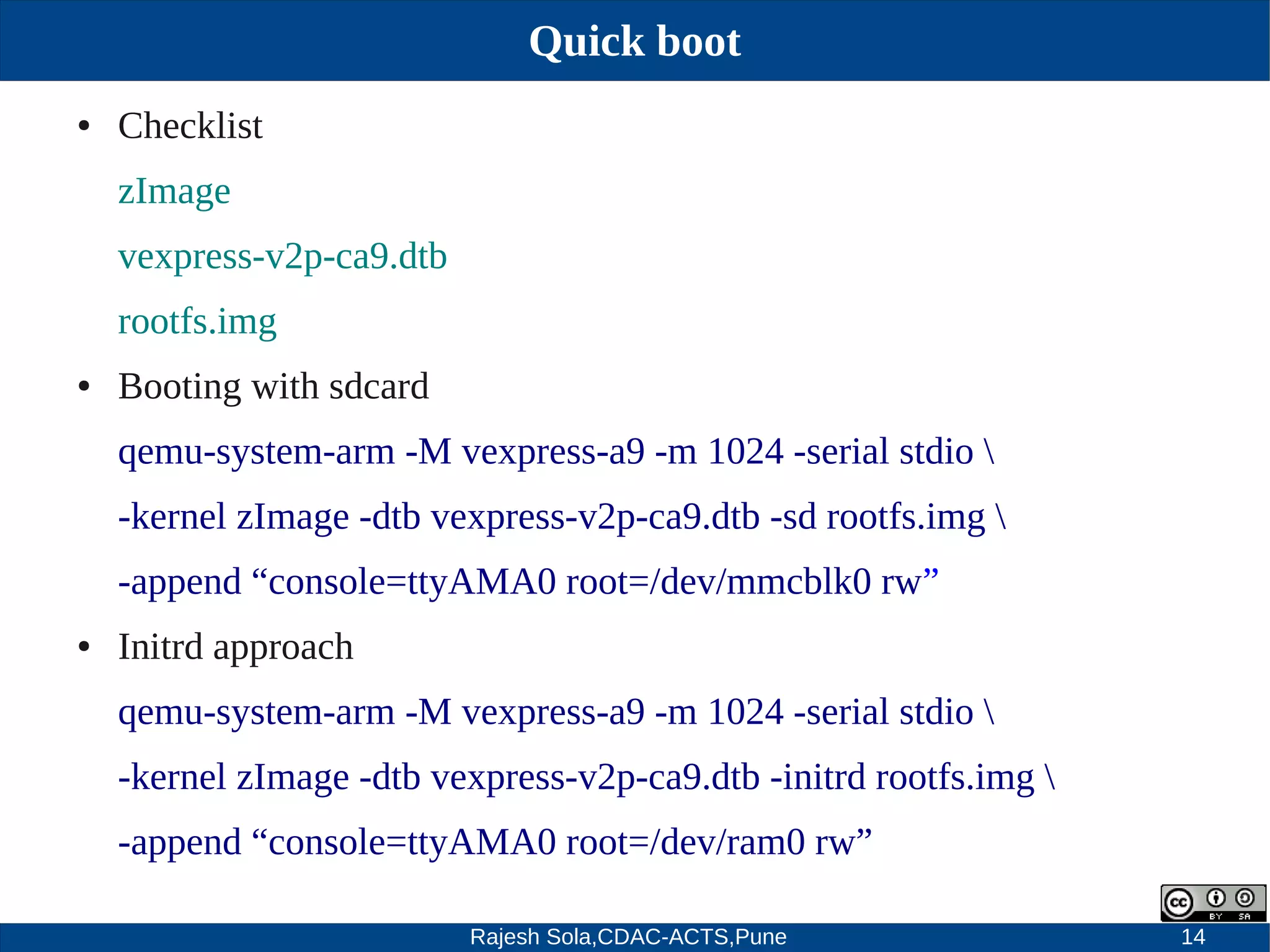 Rajesh Sola,CDAC-ACTS,Pune 14
Quick boot
● Checklist
zImage
vexpress­v2p­ca9.dtb
rootfs.img
● Booting with sdcard
qemu­system­arm ­M vexpress­a9 ­m 1024 ­serial stdio 
­kernel zImage ­dtb vexpress­v2p­ca9.dtb ­sd rootfs.img 
­append “console=ttyAMA0 root=/dev/mmcblk0 rw”
● Initrd approach
qemu­system­arm ­M vexpress­a9 ­m 1024 ­serial stdio 
­kernel zImage ­dtb vexpress­v2p­ca9.dtb ­initrd rootfs.img 
­append “console=ttyAMA0 root=/dev/ram0 rw”
 