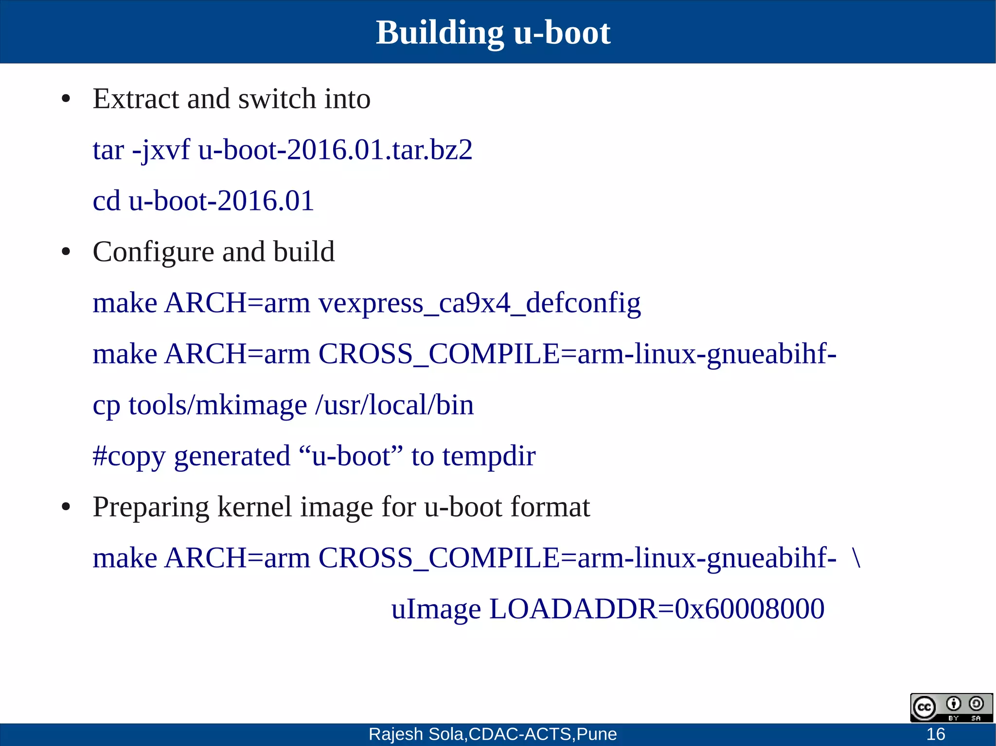 Rajesh Sola,CDAC-ACTS,Pune 16
Building u-boot
● Extract and switch into
tar ­jxvf u­boot­2016.01.tar.bz2
cd u­boot­2016.01
● Configure and build
make ARCH=arm vexpress_ca9x4_defconfig
make ARCH=arm CROSS_COMPILE=arm­linux­gnueabihf­
cp tools/mkimage /usr/local/bin
#copy generated “u­boot” to tempdir
● Preparing kernel image for u­boot format
make ARCH=arm CROSS_COMPILE=arm­linux­gnueabihf­ 
uImage LOADADDR=0x60008000
 
