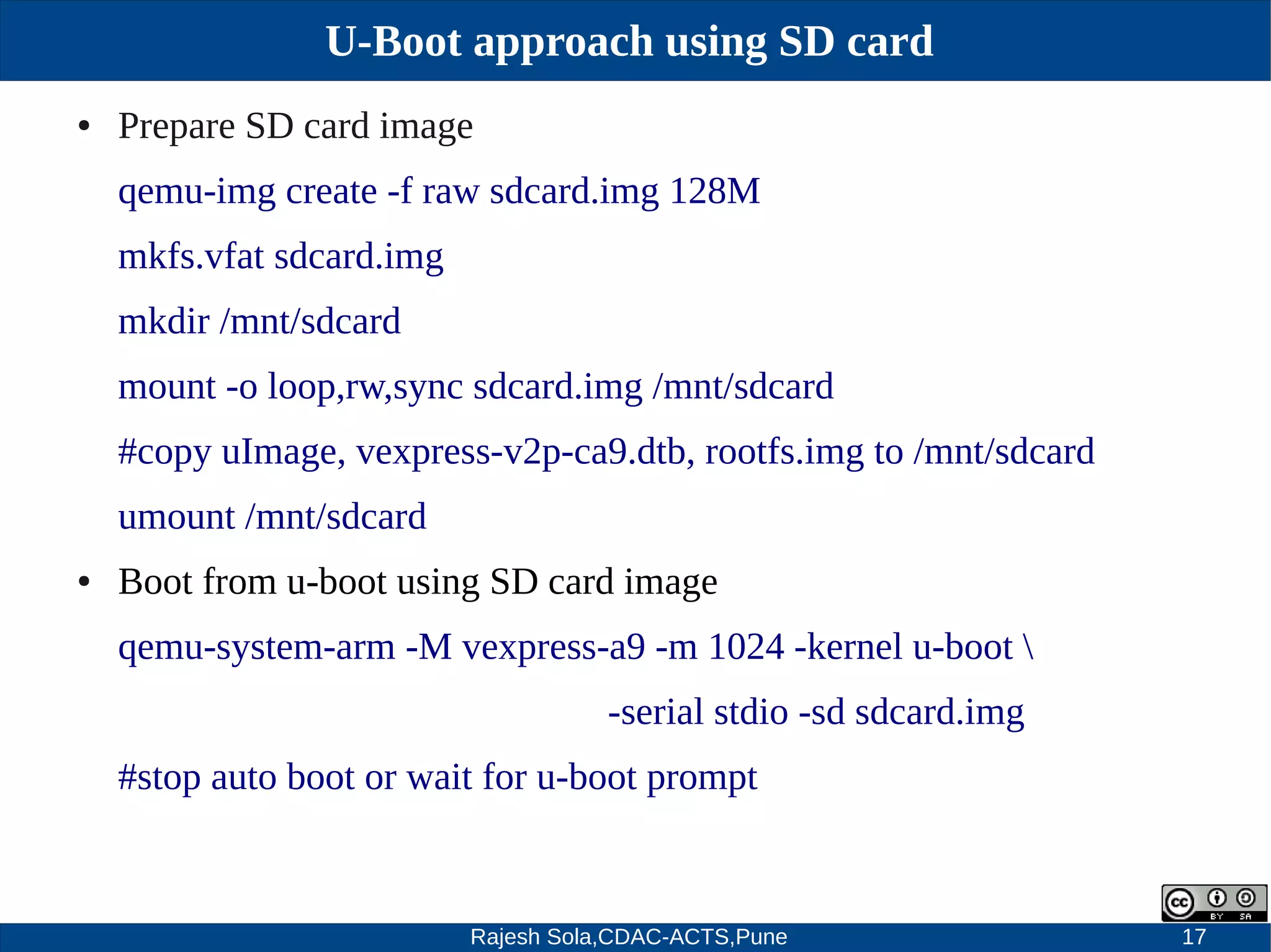 Rajesh Sola,CDAC-ACTS,Pune 17
U-Boot approach using SD card
● Prepare SD card image
qemu­img create ­f raw sdcard.img 128M
mkfs.vfat sdcard.img
mkdir /mnt/sdcard
mount ­o loop,rw,sync sdcard.img /mnt/sdcard
#copy uImage, vexpress­v2p­ca9.dtb, rootfs.img to /mnt/sdcard
umount /mnt/sdcard
● Boot from u­boot using SD card image
qemu­system­arm ­M vexpress­a9 ­m 1024 ­kernel u­boot 
­serial stdio ­sd sdcard.img
#stop auto boot or wait for u­boot prompt
 