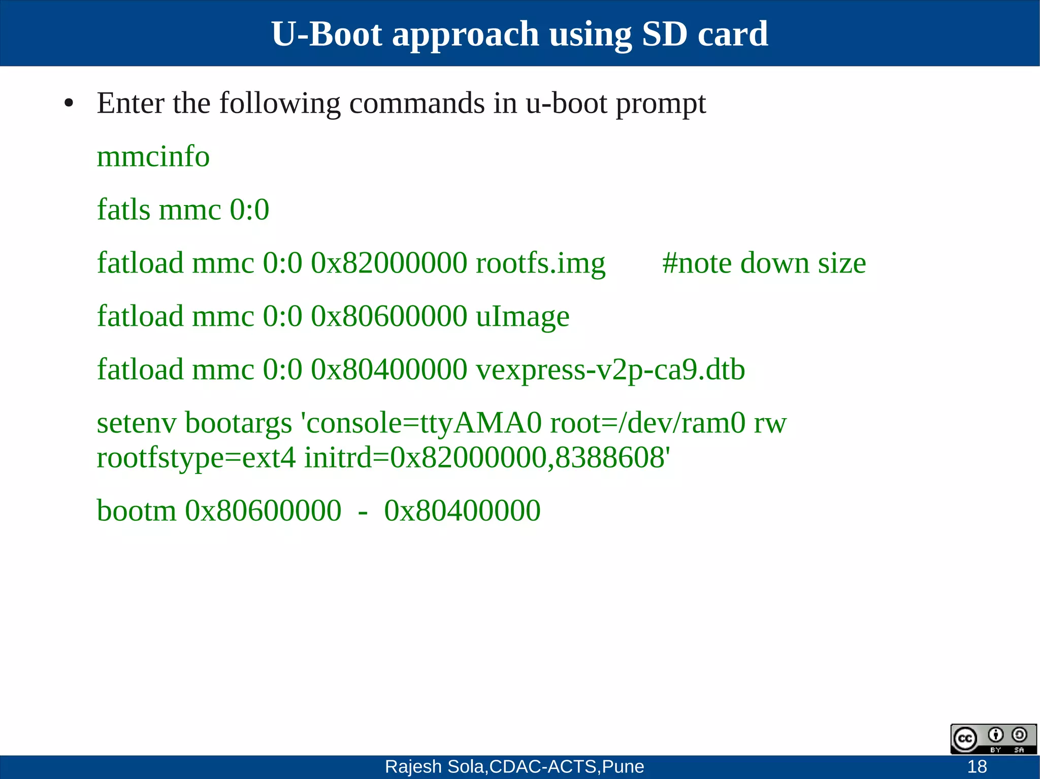 Rajesh Sola,CDAC-ACTS,Pune 18
U-Boot approach using SD card
● Enter the following commands in u­boot prompt
mmcinfo
fatls mmc 0:0
fatload mmc 0:0 0x82000000 rootfs.img #note down size
fatload mmc 0:0 0x80600000 uImage
fatload mmc 0:0 0x80400000 vexpress­v2p­ca9.dtb
setenv bootargs 'console=ttyAMA0 root=/dev/ram0 rw
rootfstype=ext4 initrd=0x82000000,8388608'
bootm 0x80600000 ­ 0x80400000
 