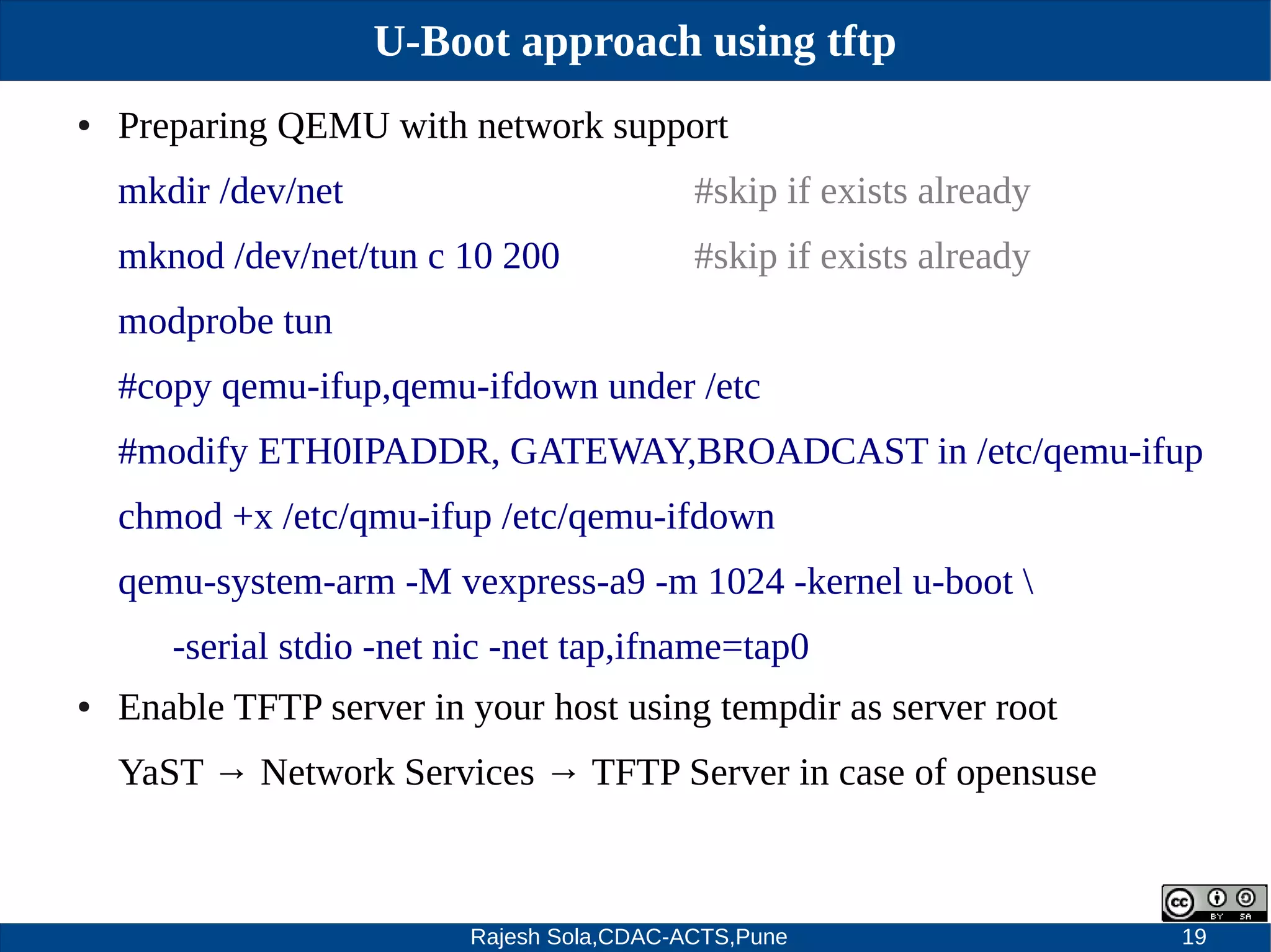 Rajesh Sola,CDAC-ACTS,Pune 19
U-Boot approach using tftp
● Preparing QEMU with network support
mkdir /dev/net #skip if exists already
mknod /dev/net/tun c 10 200 #skip if exists already
modprobe tun
#copy qemu­ifup,qemu­ifdown under /etc
#modify ETH0IPADDR, GATEWAY,BROADCAST in /etc/qemu­ifup
chmod +x /etc/qmu­ifup /etc/qemu­ifdown
qemu­system­arm ­M vexpress­a9 ­m 1024 ­kernel u­boot 
­serial stdio ­net nic ­net tap,ifname=tap0
● Enable TFTP server in your host using tempdir as server root
YaST → Network Services → TFTP Server in case of opensuse
 