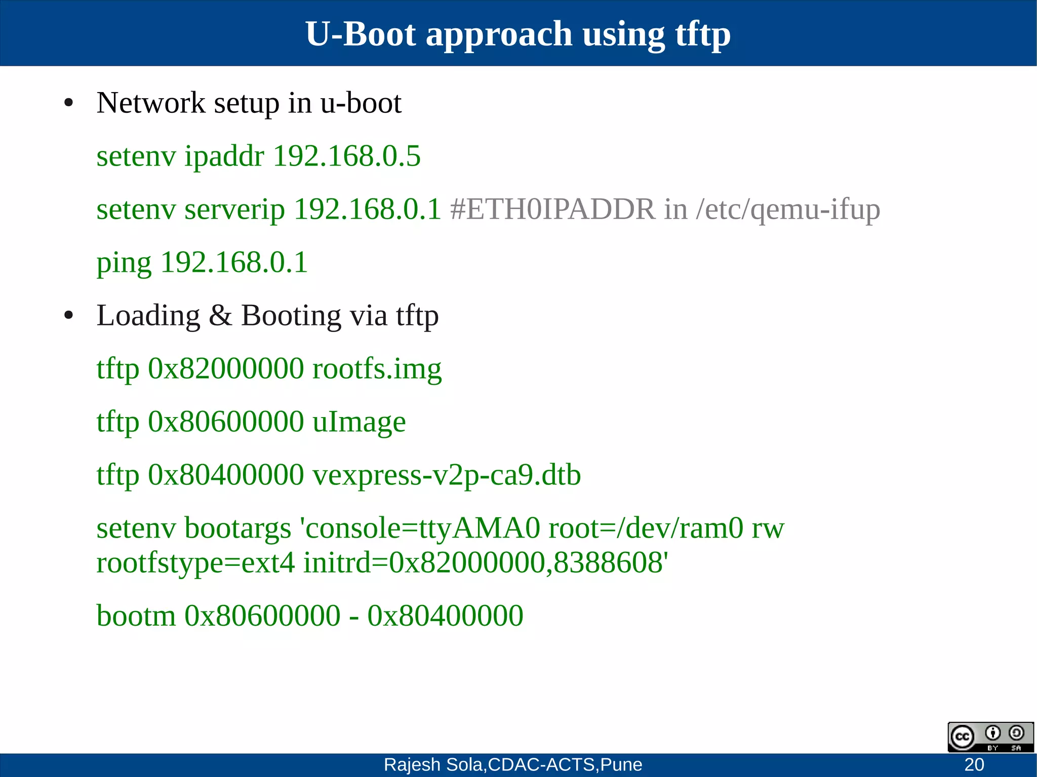 Rajesh Sola,CDAC-ACTS,Pune 20
U-Boot approach using tftp
● Network setup in u­boot
setenv ipaddr 192.168.0.5
setenv serverip 192.168.0.1 #ETH0IPADDR in /etc/qemu­ifup
ping 192.168.0.1
● Loading & Booting via tftp
tftp 0x82000000 rootfs.img
tftp 0x80600000 uImage
tftp 0x80400000 vexpress­v2p­ca9.dtb
setenv bootargs 'console=ttyAMA0 root=/dev/ram0 rw
rootfstype=ext4 initrd=0x82000000,8388608'
bootm 0x80600000 ­ 0x80400000
 