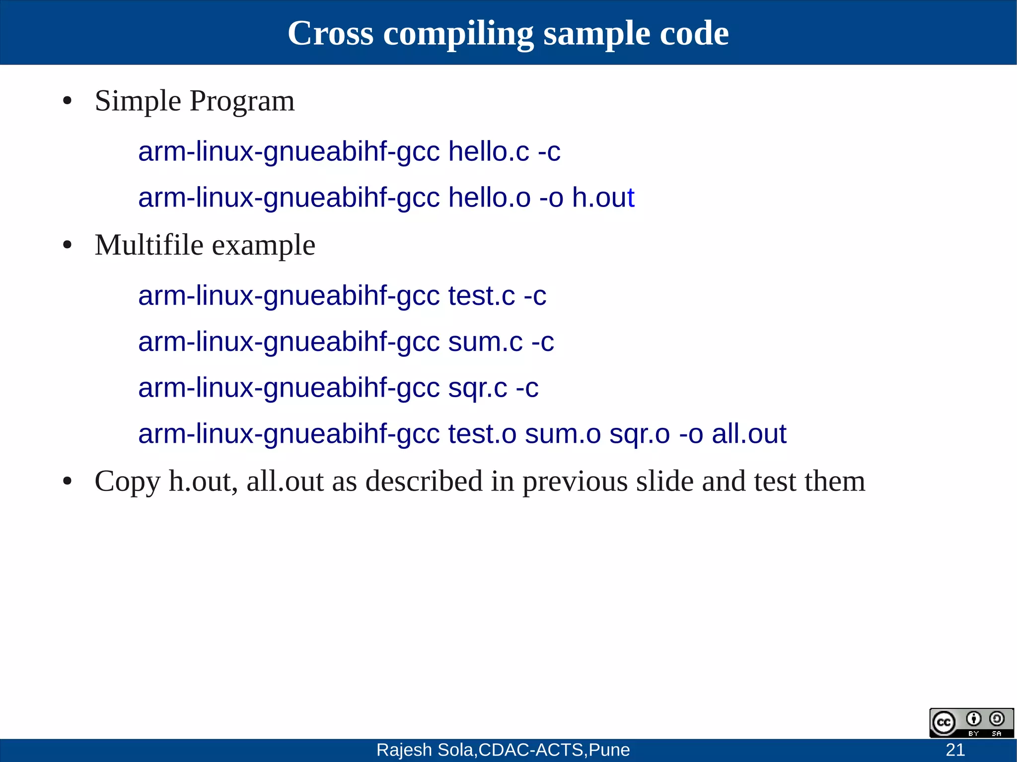 Rajesh Sola,CDAC-ACTS,Pune 21
Cross compiling sample code
● Simple Program
arm-linux-gnueabihf-gcc hello.c -c
arm-linux-gnueabihf-gcc hello.o -o h.out
● Multifile example
arm-linux-gnueabihf-gcc test.c -c
arm-linux-gnueabihf-gcc sum.c -c
arm-linux-gnueabihf-gcc sqr.c -c
arm-linux-gnueabihf-gcc test.o sum.o sqr.o -o all.out
● Copy h.out, all.out as described in previous slide and test them
 