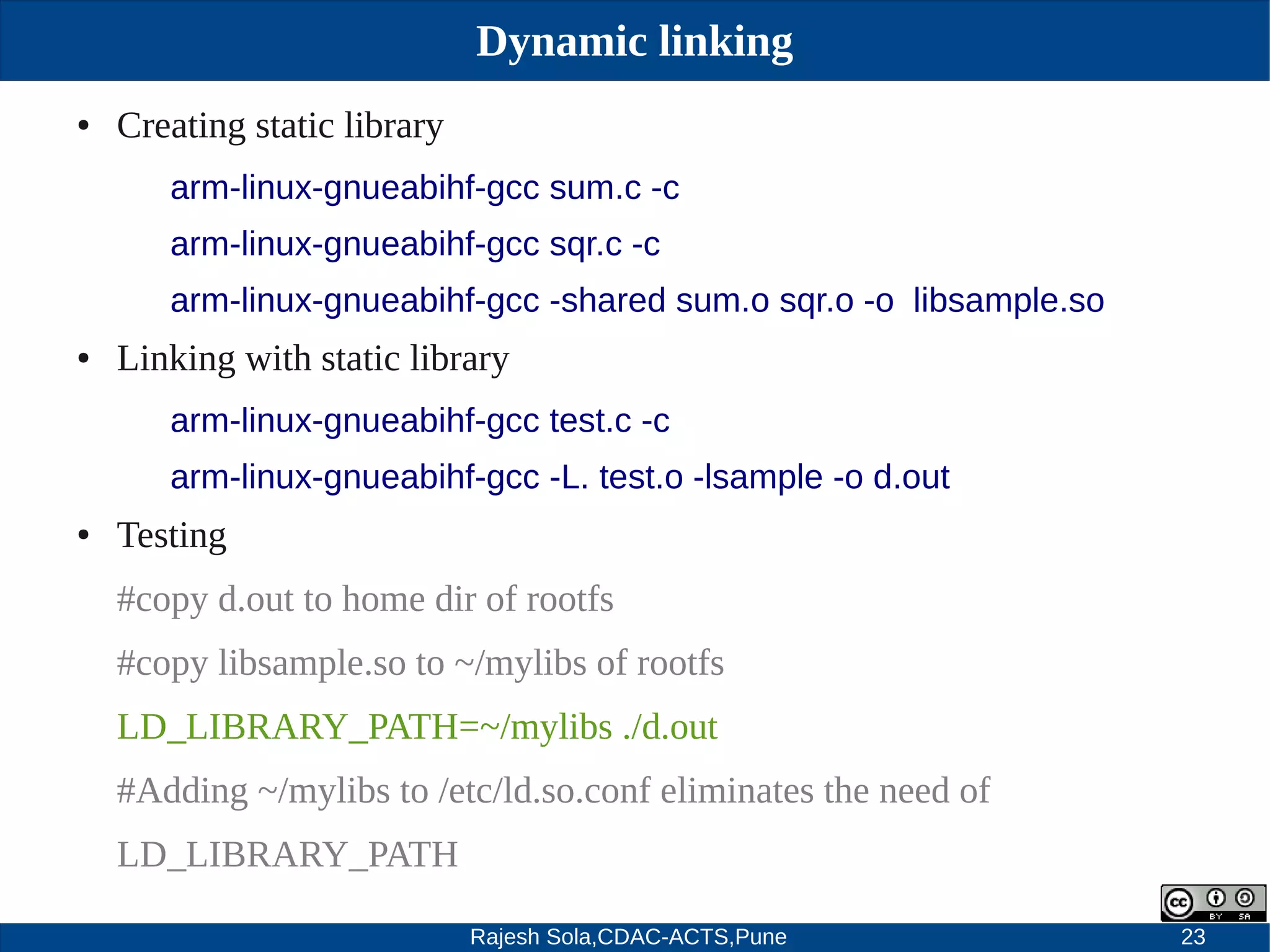 Rajesh Sola,CDAC-ACTS,Pune 23
Dynamic linking
● Creating static library
arm-linux-gnueabihf-gcc sum.c -c
arm-linux-gnueabihf-gcc sqr.c -c
arm-linux-gnueabihf-gcc -shared sum.o sqr.o -o libsample.so
● Linking with static library
arm-linux-gnueabihf-gcc test.c -c
arm-linux-gnueabihf-gcc -L. test.o -lsample -o d.out
● Testing
#copy d.out to home dir of rootfs
#copy libsample.so to ~/mylibs of rootfs
LD_LIBRARY_PATH=~/mylibs ./d.out
#Adding ~/mylibs to /etc/ld.so.conf eliminates the need of
LD_LIBRARY_PATH
 