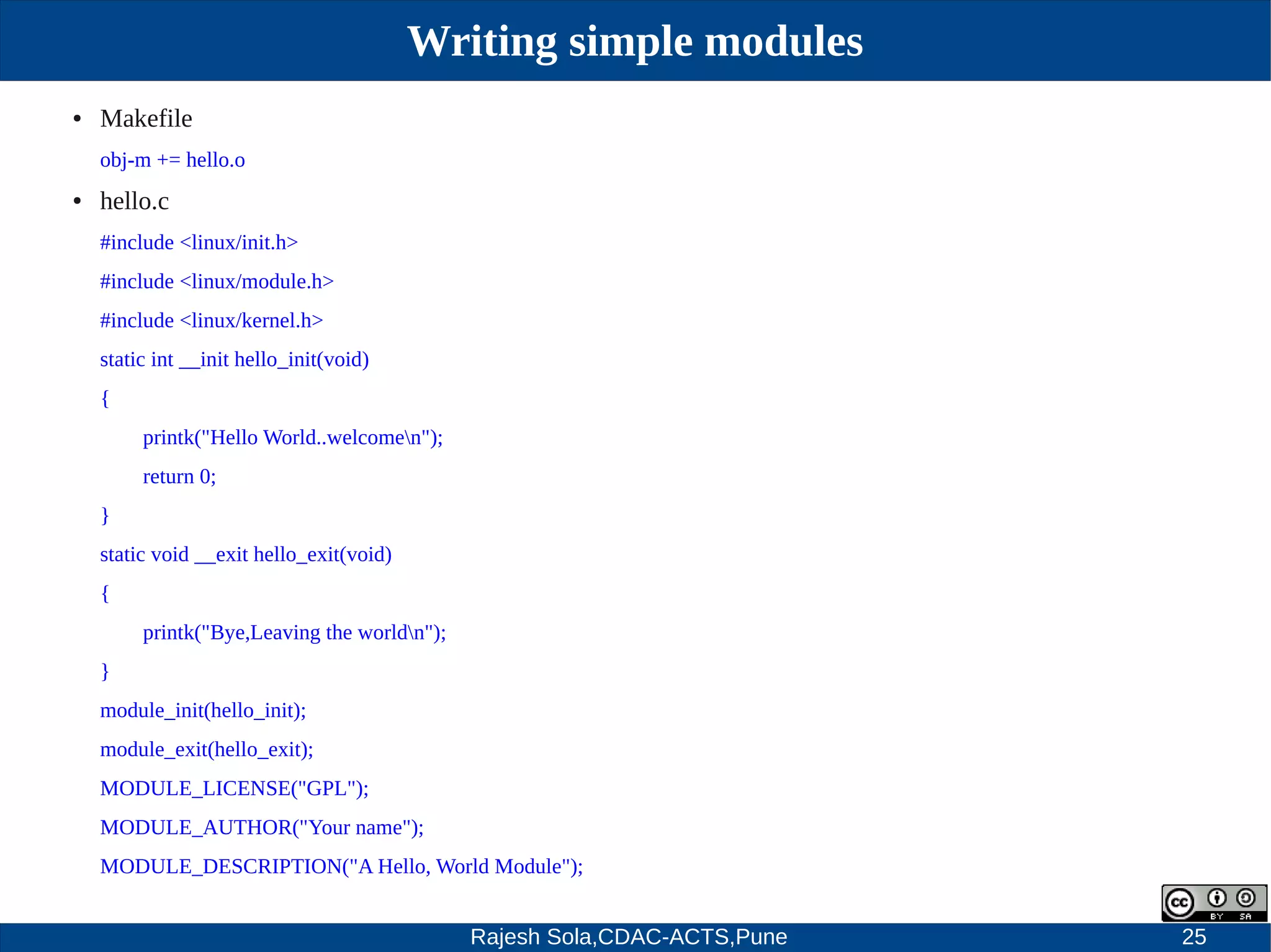 Rajesh Sola,CDAC-ACTS,Pune 25
Writing simple modules
● Makefile
obj­m += hello.o
● hello.c
#include <linux/init.h>
#include <linux/module.h>
#include <linux/kernel.h>
static int __init hello_init(void)
{
printk("Hello World..welcomen");
return 0;
}
static void __exit hello_exit(void)
{
printk("Bye,Leaving the worldn");
}
module_init(hello_init);
module_exit(hello_exit);
MODULE_LICENSE("GPL");
MODULE_AUTHOR("Your name");
MODULE_DESCRIPTION("A Hello, World Module");
 