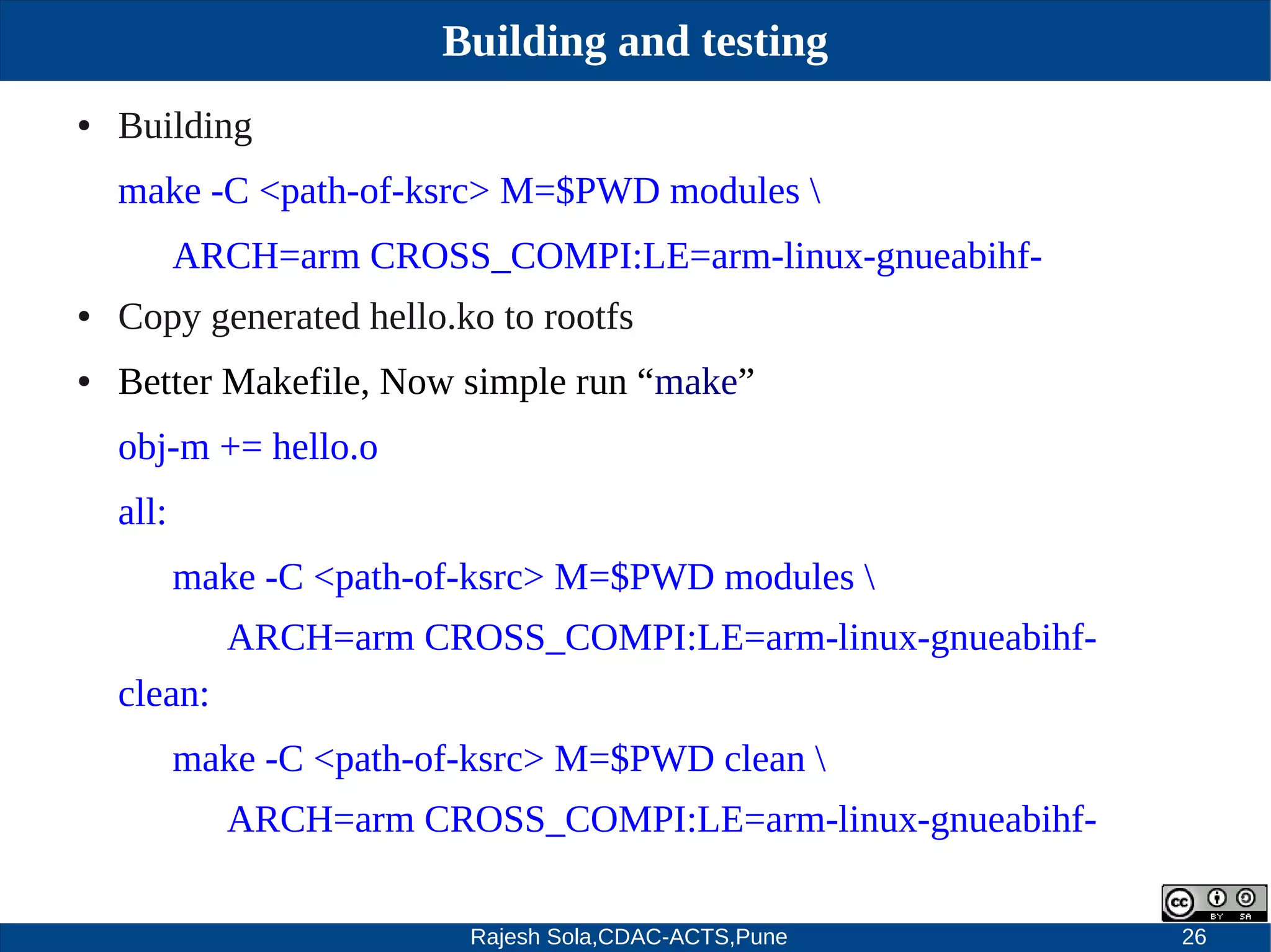 Rajesh Sola,CDAC-ACTS,Pune 26
Building and testing
● Building
make ­C <path­of­ksrc> M=$PWD modules 
ARCH=arm CROSS_COMPI:LE=arm­linux­gnueabihf­
● Copy generated hello.ko to rootfs
● Better Makefile, Now simple run “make”
obj­m += hello.o
all:
make ­C <path­of­ksrc> M=$PWD modules 
ARCH=arm CROSS_COMPI:LE=arm­linux­gnueabihf­
clean:
make ­C <path­of­ksrc> M=$PWD clean 
ARCH=arm CROSS_COMPI:LE=arm­linux­gnueabihf­
 