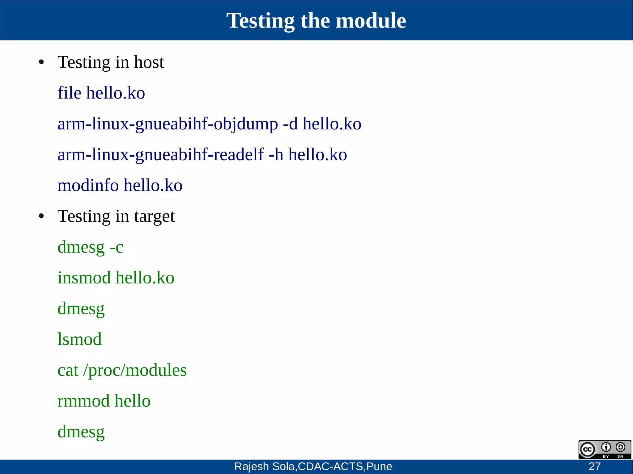 Rajesh Sola,CDAC-ACTS,Pune 27
Testing the module
● Testing in host
file hello.ko
arm­linux­gnueabihf­objdump ­d hello.ko
arm­linux­gnueabihf­readelf ­h hello.ko
modinfo hello.ko
● Testing in target
dmesg ­c
insmod hello.ko
dmesg
lsmod
cat /proc/modules
rmmod hello
dmesg
 