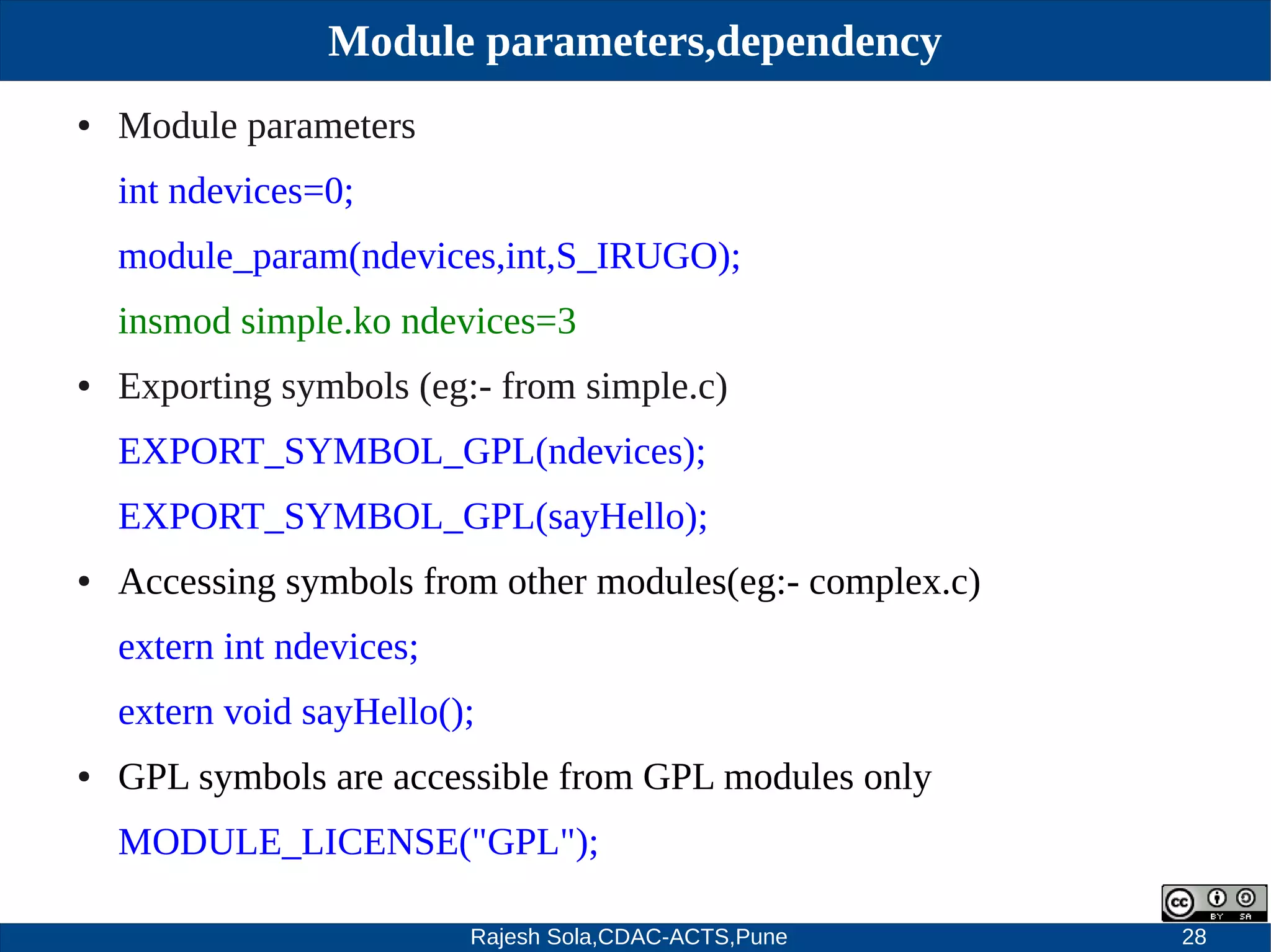 Rajesh Sola,CDAC-ACTS,Pune 28
Module parameters,dependency
● Module parameters
int ndevices=0;
module_param(ndevices,int,S_IRUGO);
insmod simple.ko ndevices=3
● Exporting symbols (eg:­ from simple.c)
EXPORT_SYMBOL_GPL(ndevices);
EXPORT_SYMBOL_GPL(sayHello);
● Accessing symbols from other modules(eg:­ complex.c)
extern int ndevices;
extern void sayHello();
● GPL symbols are accessible from GPL modules only
MODULE_LICENSE("GPL");
 