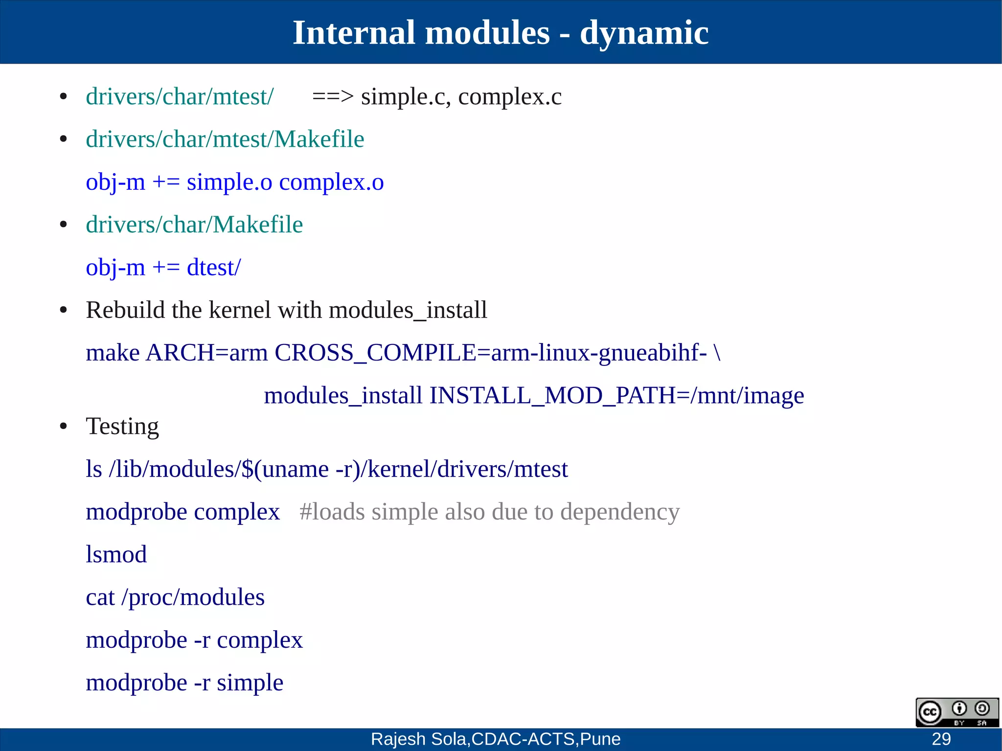 Rajesh Sola,CDAC-ACTS,Pune 29
Internal modules - dynamic
● drivers/char/mtest/ ==> simple.c, complex.c
● drivers/char/mtest/Makefile
obj­m += simple.o complex.o
● drivers/char/Makefile
obj­m += dtest/
● Rebuild the kernel with modules_install
make ARCH=arm CROSS_COMPILE=arm­linux­gnueabihf­ 
modules_install INSTALL_MOD_PATH=/mnt/image
● Testing
ls /lib/modules/$(uname ­r)/kernel/drivers/mtest
modprobe complex #loads simple also due to dependency
lsmod
cat /proc/modules
modprobe ­r complex
modprobe ­r simple
 