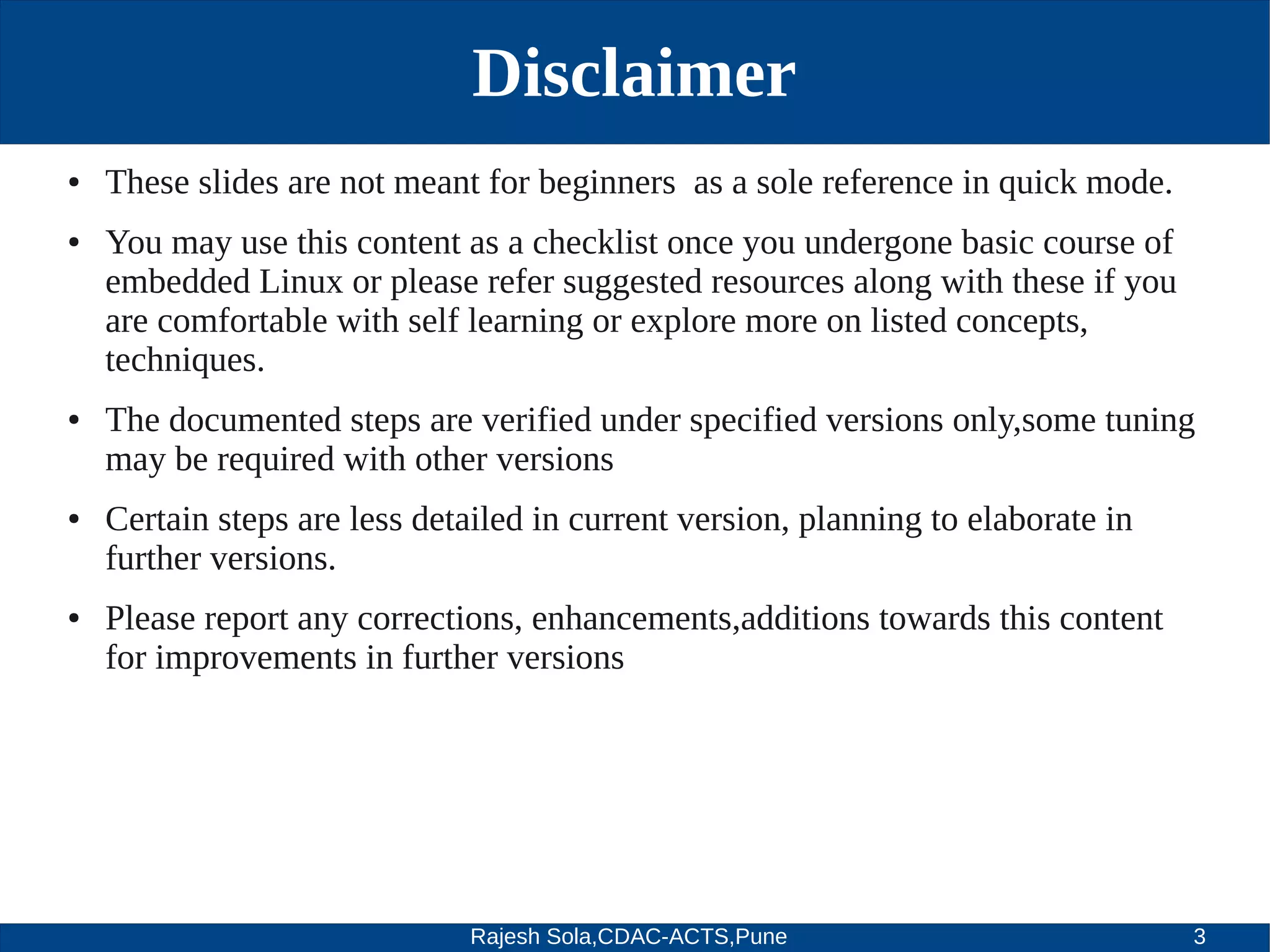 Rajesh Sola,CDAC-ACTS,Pune 3
Disclaimer
● These slides are not meant for beginners as a sole reference in quick mode.
● You may use this content as a checklist once you undergone basic course of
embedded Linux or please refer suggested resources along with these if you
are comfortable with self learning or explore more on listed concepts,
techniques.
● The documented steps are verified under specified versions only,some tuning
may be required with other versions
● Certain steps are less detailed in current version, planning to elaborate in
further versions.
● Please report any corrections, enhancements,additions towards this content
for improvements in further versions
 