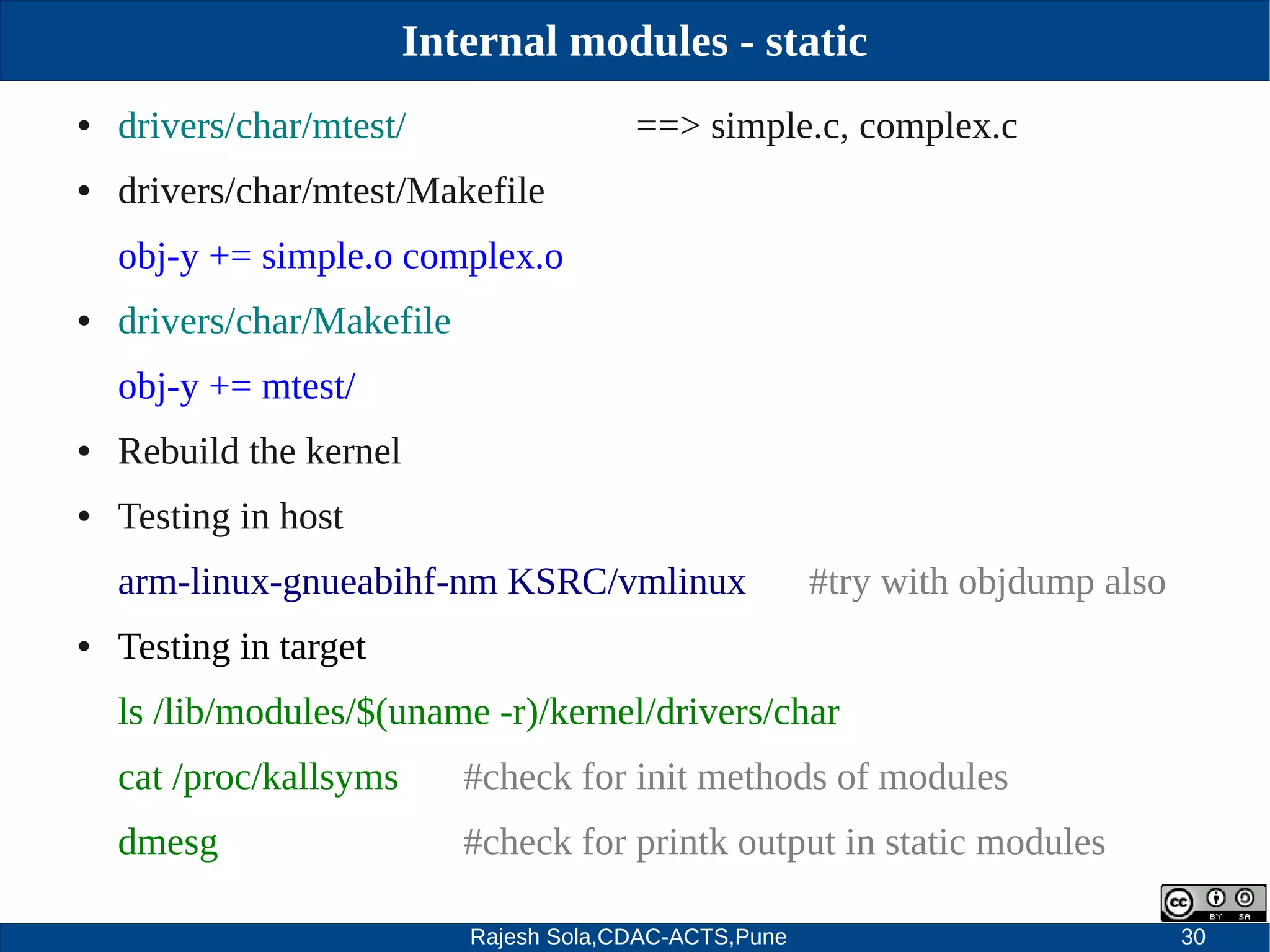 Rajesh Sola,CDAC-ACTS,Pune 30
Internal modules - static
● drivers/char/mtest/ ==> simple.c, complex.c
● drivers/char/mtest/Makefile
obj­y += simple.o complex.o
● drivers/char/Makefile
obj­y += mtest/
● Rebuild the kernel
● Testing in host
arm­linux­gnueabihf­nm KSRC/vmlinux #try with objdump also
● Testing in target
ls /lib/modules/$(uname ­r)/kernel/drivers/char
cat /proc/kallsyms #check for init methods of modules
dmesg #check for printk output in static modules
 