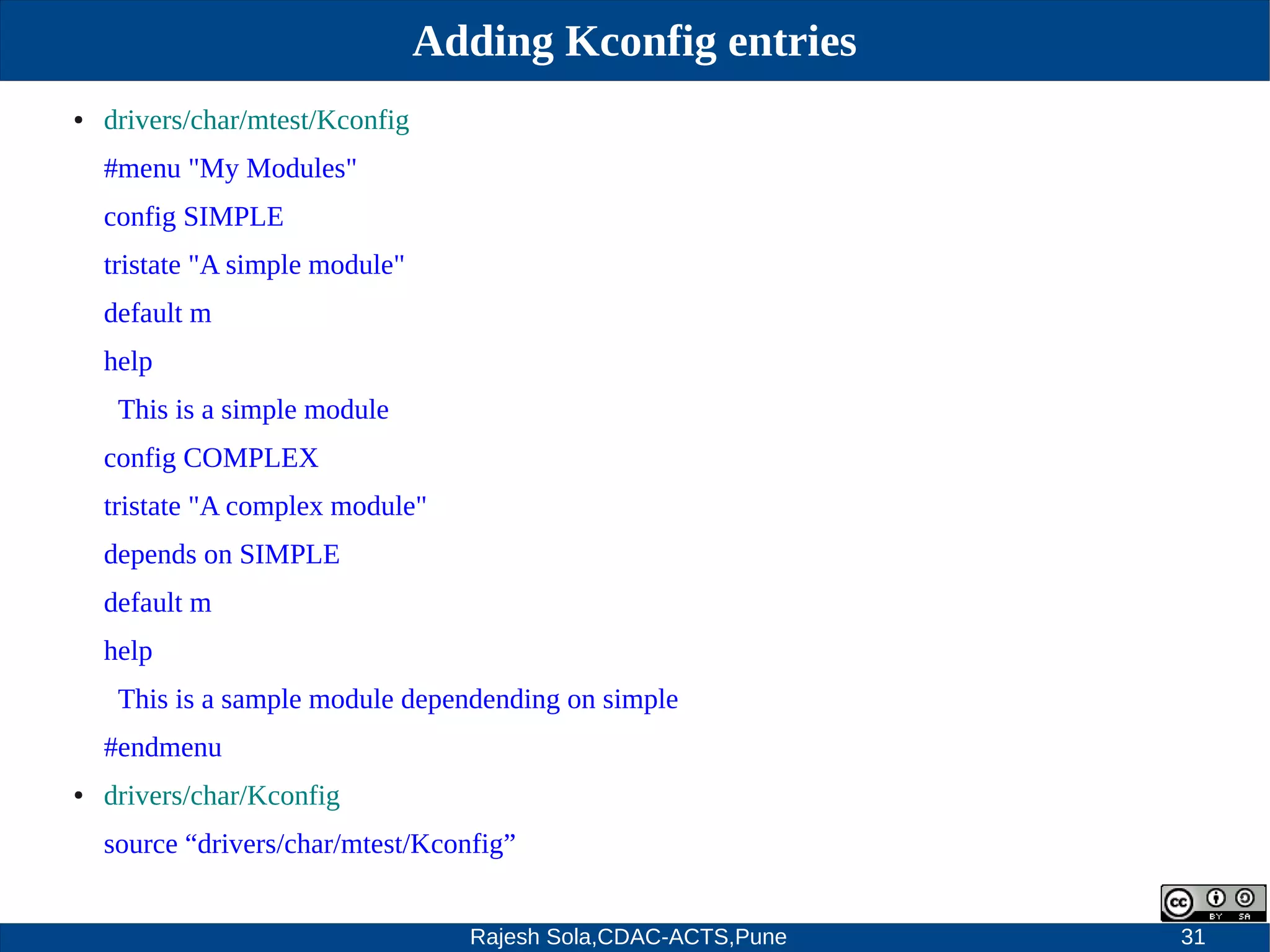 Rajesh Sola,CDAC-ACTS,Pune 31
Adding Kconfig entries
● drivers/char/mtest/Kconfig
#menu "My Modules"
config SIMPLE
tristate "A simple module"
default m
help
This is a simple module
config COMPLEX
tristate "A complex module"
depends on SIMPLE
default m
help
This is a sample module dependending on simple
#endmenu
● drivers/char/Kconfig
source “drivers/char/mtest/Kconfig”
 