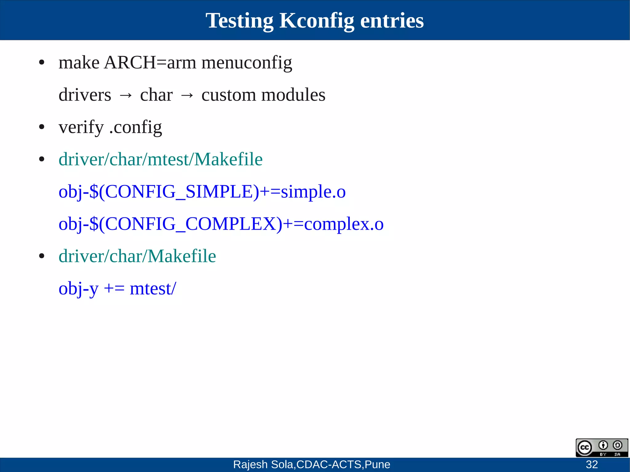 Rajesh Sola,CDAC-ACTS,Pune 32
Testing Kconfig entries
● make ARCH=arm menuconfig
drivers → char → custom modules
● verify .config
● driver/char/mtest/Makefile
obj­$(CONFIG_SIMPLE)+=simple.o
obj­$(CONFIG_COMPLEX)+=complex.o
● driver/char/Makefile
obj­y += mtest/
 
