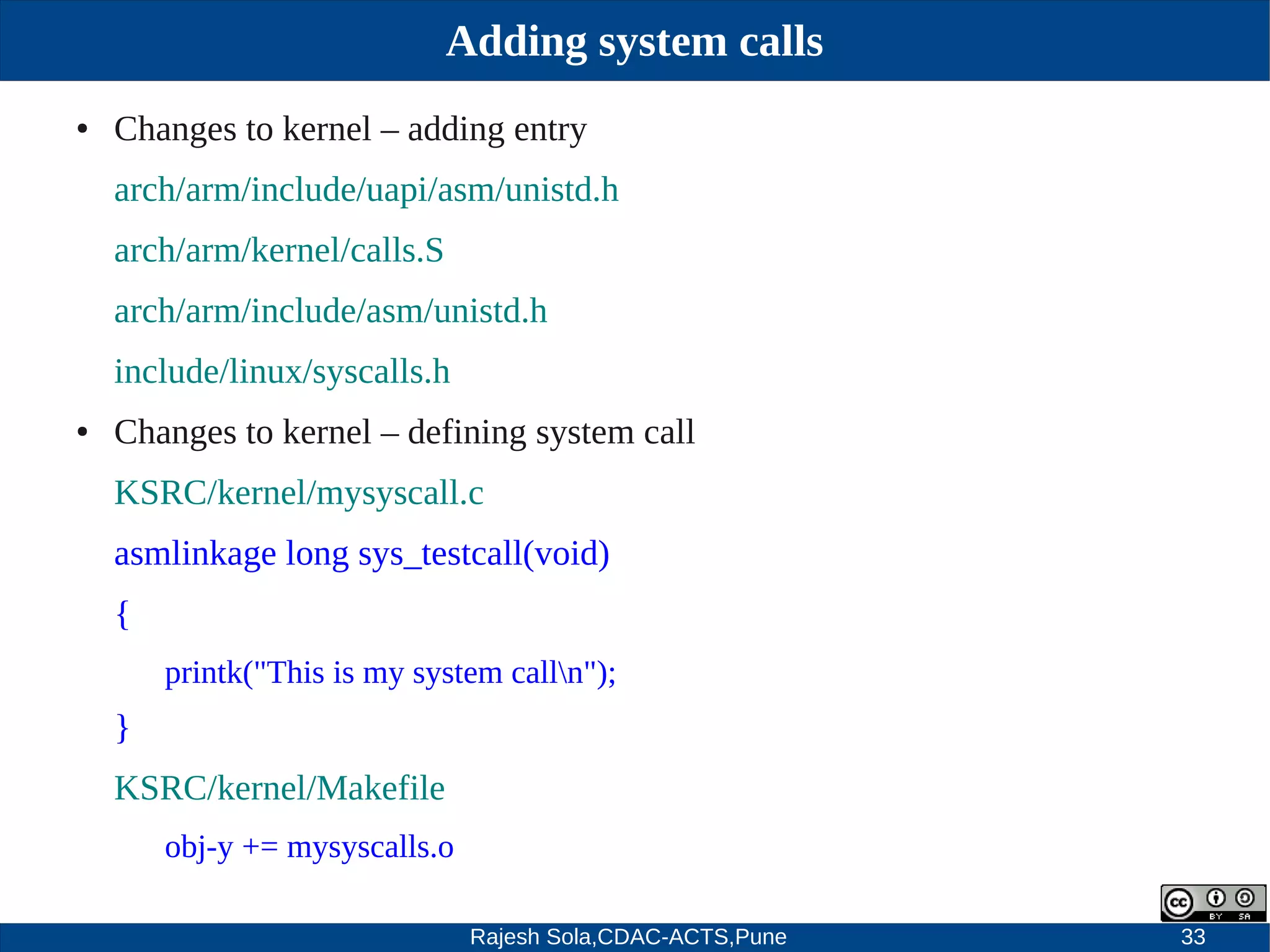 Rajesh Sola,CDAC-ACTS,Pune 33
Adding system calls
● Changes to kernel – adding entry
arch/arm/include/uapi/asm/unistd.h
arch/arm/kernel/calls.S
arch/arm/include/asm/unistd.h
include/linux/syscalls.h
● Changes to kernel – defining system call
KSRC/kernel/mysyscall.c
asmlinkage long sys_testcall(void)
{
printk("This is my system calln");
}
KSRC/kernel/Makefile
obj­y += mysyscalls.o
 