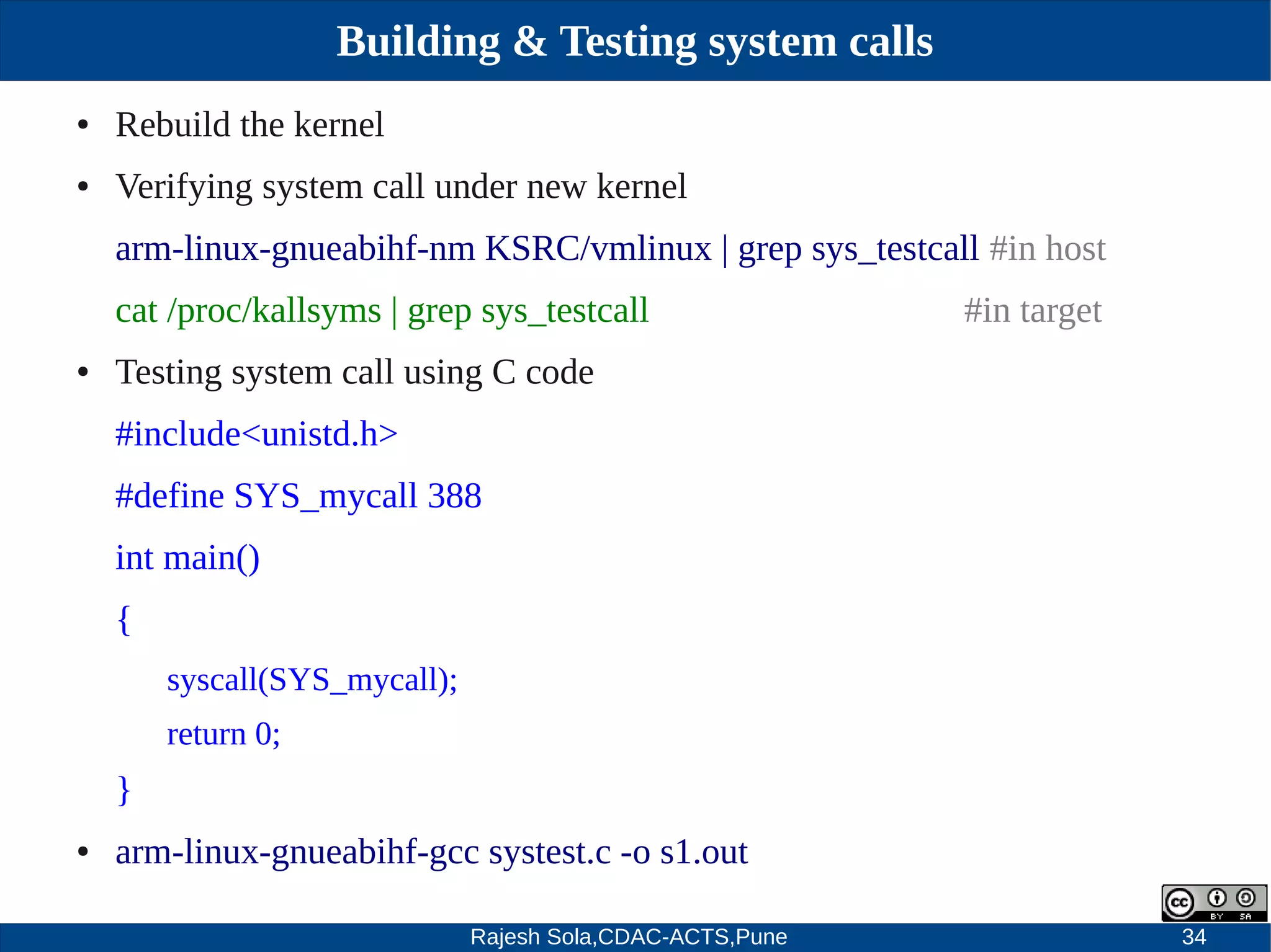 Rajesh Sola,CDAC-ACTS,Pune 34
Building & Testing system calls
● Rebuild the kernel
● Verifying system call under new kernel
arm­linux­gnueabihf­nm KSRC/vmlinux | grep sys_testcall #in host
cat /proc/kallsyms | grep sys_testcall #in target
● Testing system call using C code
#include<unistd.h>
#define SYS_mycall 388
int main()
{
syscall(SYS_mycall);
return 0;
}
● arm­linux­gnueabihf­gcc systest.c ­o s1.out
 