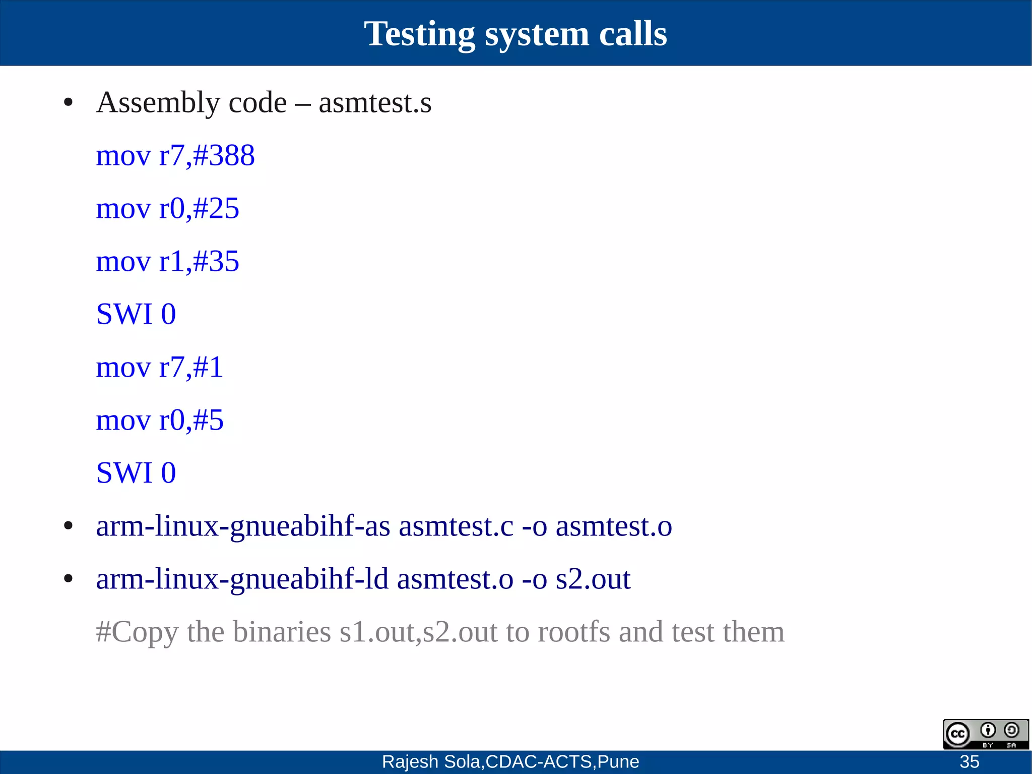 Rajesh Sola,CDAC-ACTS,Pune 35
Testing system calls
● Assembly code – asmtest.s
mov r7,#388
mov r0,#25
mov r1,#35
SWI 0
mov r7,#1
mov r0,#5
SWI 0
● arm­linux­gnueabihf­as asmtest.c ­o asmtest.o
● arm­linux­gnueabihf­ld asmtest.o ­o s2.out
#Copy the binaries s1.out,s2.out to rootfs and test them
 