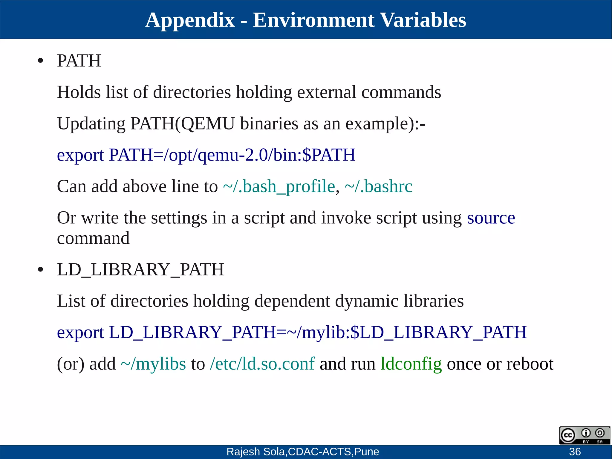 Rajesh Sola,CDAC-ACTS,Pune 36
Appendix - Environment Variables
● PATH
Holds list of directories holding external commands
Updating PATH(QEMU binaries as an example):­
export PATH=/opt/qemu­2.0/bin:$PATH
Can add above line to ~/.bash_profile, ~/.bashrc
Or write the settings in a script and invoke script using source
command
● LD_LIBRARY_PATH
List of directories holding dependent dynamic libraries
export LD_LIBRARY_PATH=~/mylib:$LD_LIBRARY_PATH
(or) add ~/mylibs to /etc/ld.so.conf and run ldconfig once or reboot
 