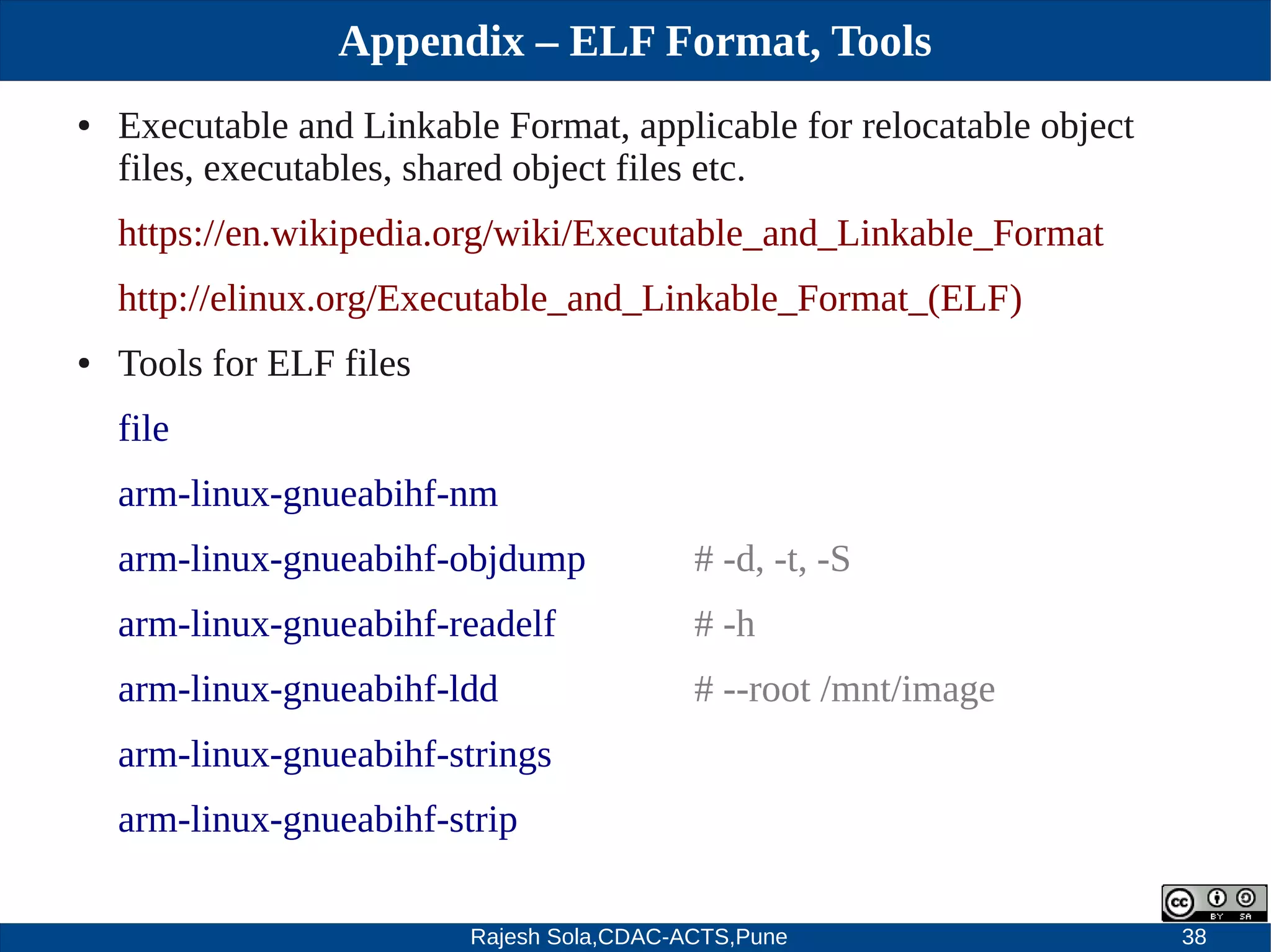 Rajesh Sola,CDAC-ACTS,Pune 38
Appendix – ELF Format, Tools
● Executable and Linkable Format, applicable for relocatable object
files, executables, shared object files etc.
https://en.wikipedia.org/wiki/Executable_and_Linkable_Format
http://elinux.org/Executable_and_Linkable_Format_(ELF)
● Tools for ELF files
file
arm­linux­gnueabihf­nm
arm­linux­gnueabihf­objdump # ­d, ­t, ­S
arm­linux­gnueabihf­readelf # ­h
arm­linux­gnueabihf­ldd # ­­root /mnt/image
arm­linux­gnueabihf­strings
arm­linux­gnueabihf­strip
 