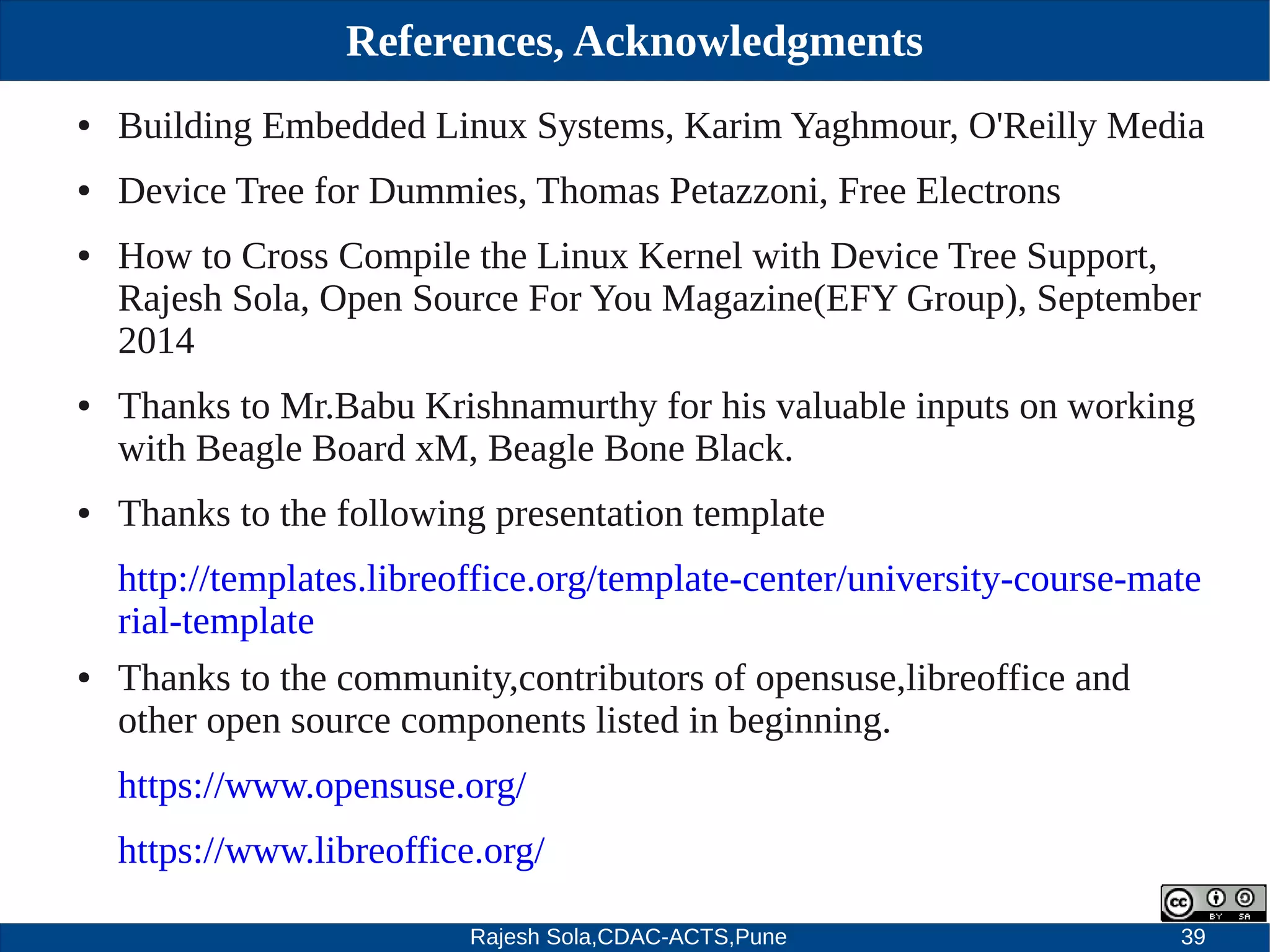 Rajesh Sola,CDAC-ACTS,Pune 39
References, Acknowledgments
● Building Embedded Linux Systems, Karim Yaghmour, O'Reilly Media
● Device Tree for Dummies, Thomas Petazzoni, Free Electrons
● How to Cross Compile the Linux Kernel with Device Tree Support,
Rajesh Sola, Open Source For You Magazine(EFY Group), September
2014
● Thanks to Mr.Babu Krishnamurthy for his valuable inputs on working
with Beagle Board xM, Beagle Bone Black.
● Thanks to the following presentation template
http://templates.libreoffice.org/template­center/university­course­mate
rial­template
● Thanks to the community,contributors of opensuse,libreoffice and
other open source components listed in beginning.
https://www.opensuse.org/
https://www.libreoffice.org/
 