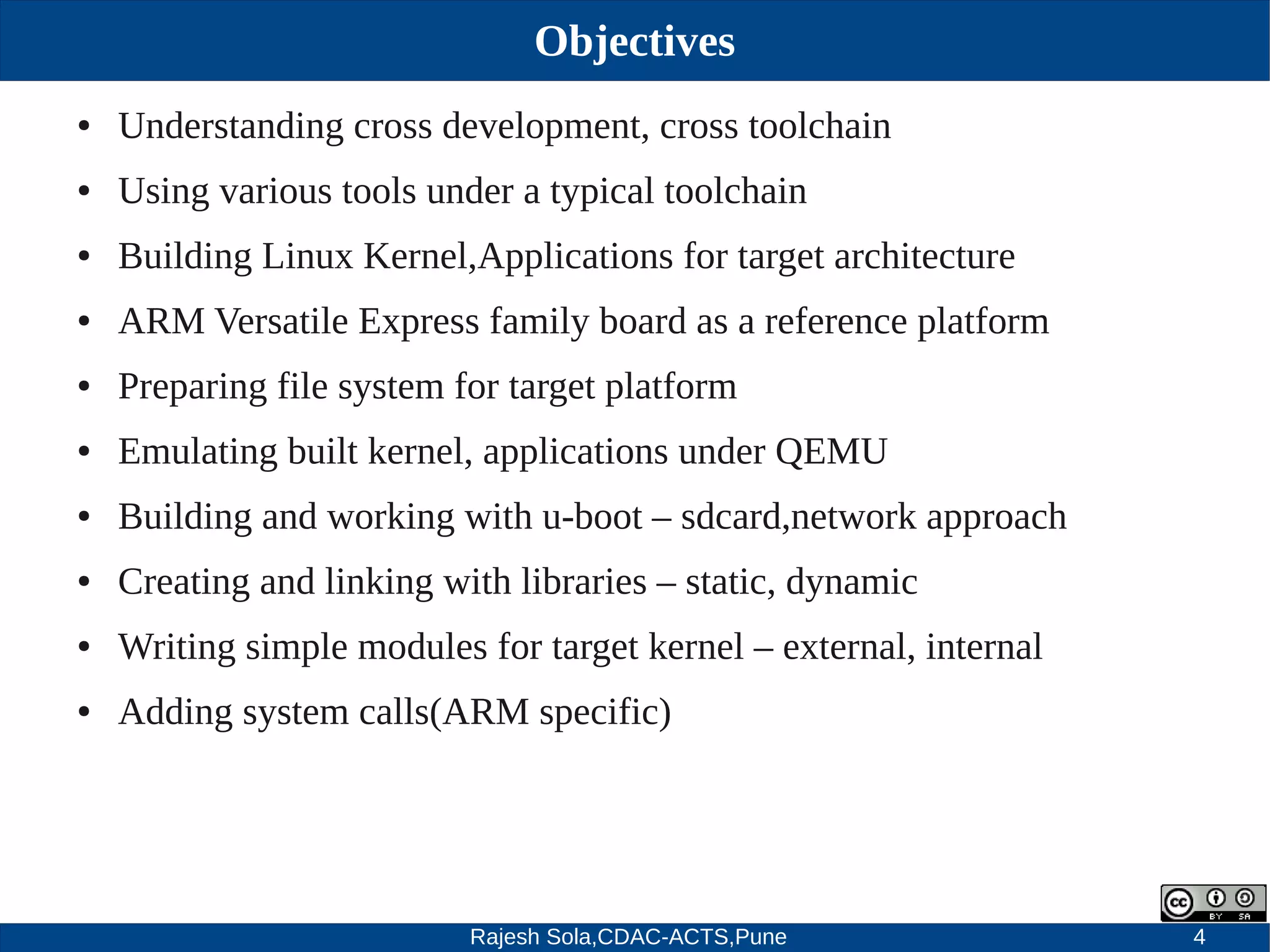 Rajesh Sola,CDAC-ACTS,Pune 4
Objectives
● Understanding cross development, cross toolchain
● Using various tools under a typical toolchain
● Building Linux Kernel,Applications for target architecture
● ARM Versatile Express family board as a reference platform
● Preparing file system for target platform
● Emulating built kernel, applications under QEMU
● Building and working with u­boot – sdcard,network approach
● Creating and linking with libraries – static, dynamic
● Writing simple modules for target kernel – external, internal
● Adding system calls(ARM specific)
 