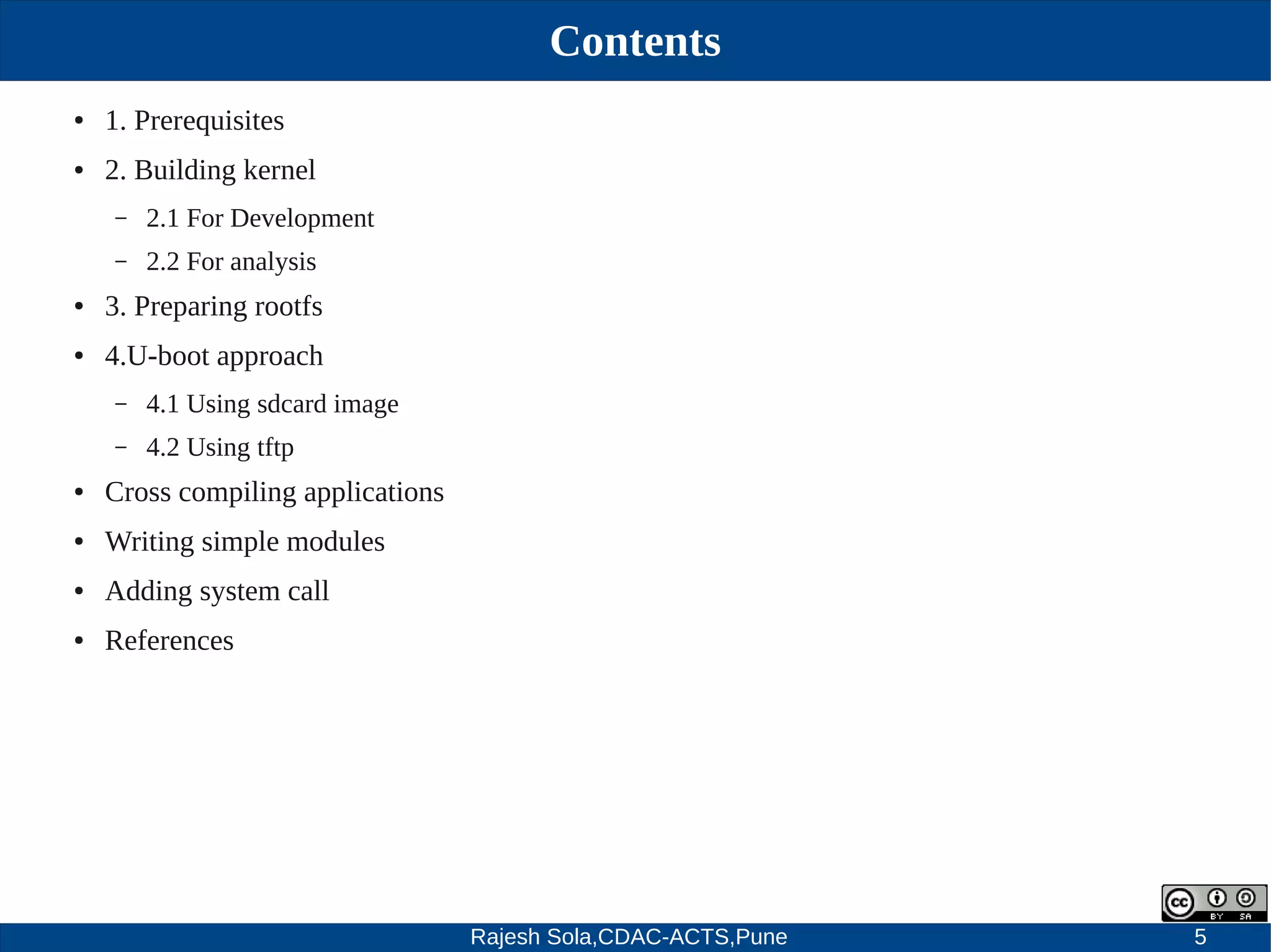 Rajesh Sola,CDAC-ACTS,Pune 5
Contents
● 1. Prerequisites
● 2. Building kernel
– 2.1 For Development
– 2.2 For analysis
● 3. Preparing rootfs
● 4.U­boot approach
– 4.1 Using sdcard image
– 4.2 Using tftp
● Cross compiling applications
● Writing simple modules
● Adding system call
● References
 