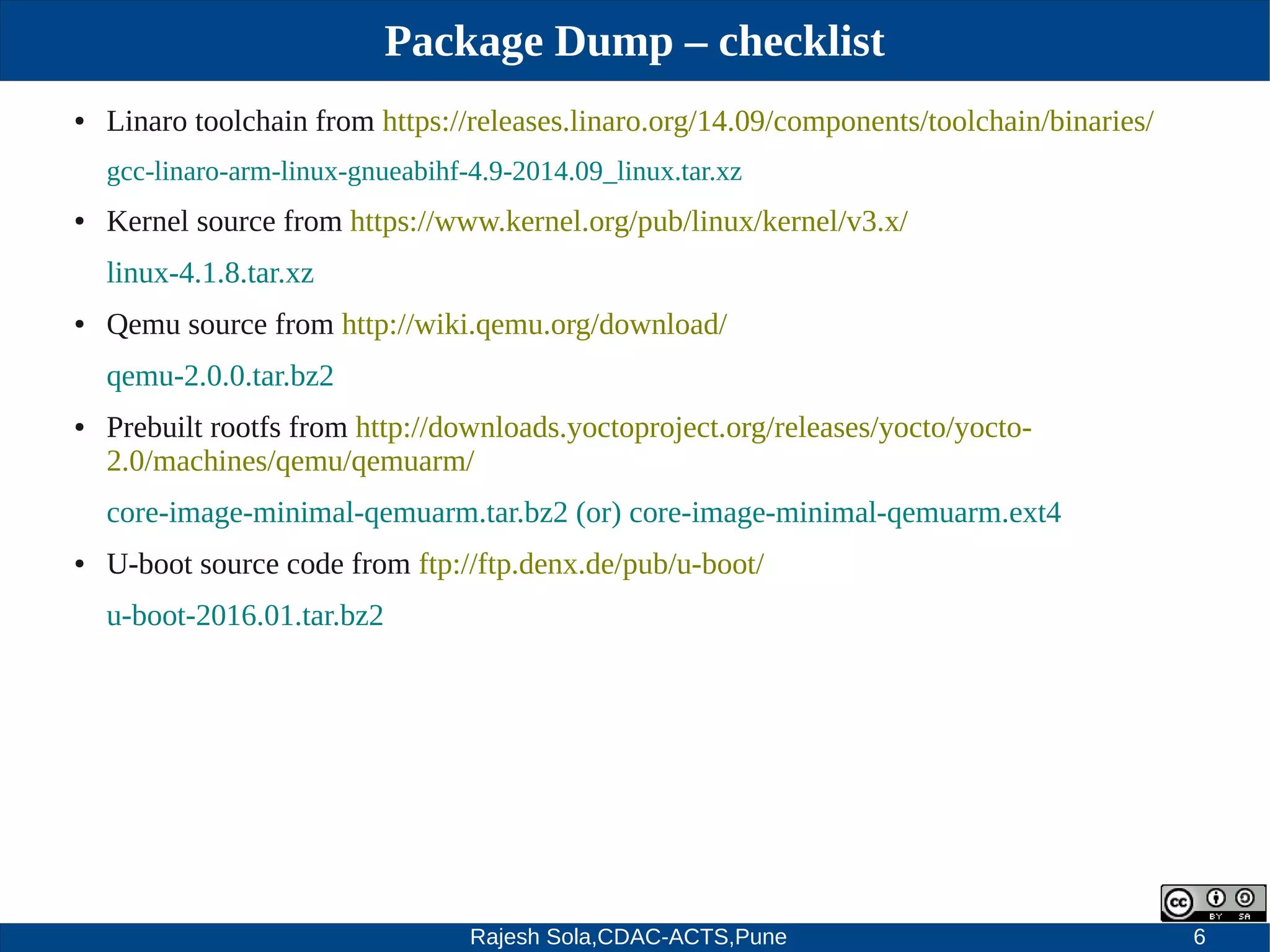 Rajesh Sola,CDAC-ACTS,Pune 6
Package Dump – checklist
● Linaro toolchain from https://releases.linaro.org/14.09/components/toolchain/binaries/
gcc­linaro­arm­linux­gnueabihf­4.9­2014.09_linux.tar.xz
● Kernel source from https://www.kernel.org/pub/linux/kernel/v3.x/
linux­4.1.8.tar.xz
● Qemu source from http://wiki.qemu.org/download/
qemu­2.0.0.tar.bz2
● Prebuilt rootfs from http://downloads.yoctoproject.org/releases/yocto/yocto­
2.0/machines/qemu/qemuarm/
core­image­minimal­qemuarm.tar.bz2 (or) core­image­minimal­qemuarm.ext4
● U­boot source code from ftp://ftp.denx.de/pub/u­boot/
u­boot­2016.01.tar.bz2
 