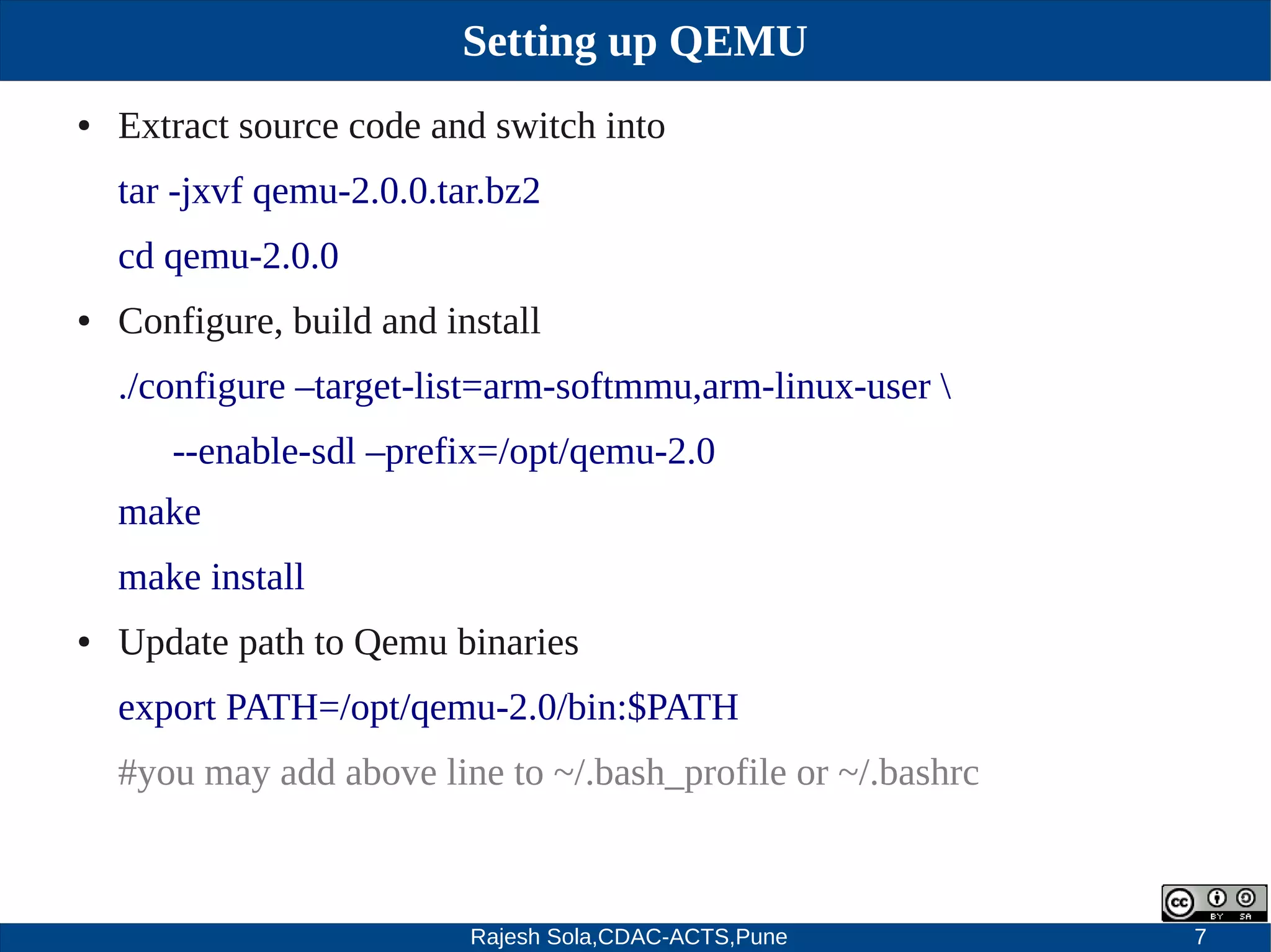 Rajesh Sola,CDAC-ACTS,Pune 7
Setting up QEMU
● Extract source code and switch into
tar ­jxvf qemu­2.0.0.tar.bz2
cd qemu­2.0.0
● Configure, build and install
./configure –target­list=arm­softmmu,arm­linux­user 
­­enable­sdl –prefix=/opt/qemu­2.0
make
make install
● Update path to Qemu binaries
export PATH=/opt/qemu­2.0/bin:$PATH
#you may add above line to ~/.bash_profile or ~/.bashrc
 