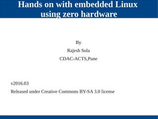 Hands on with embedded Linux
using zero hardware
v2016.03
Released under Creative Commons BY­SA 3.0 license
By
Rajesh Sola
CDAC­ACTS,Pune
 