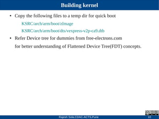 Rajesh Sola,CDAC-ACTS,Pune 10
Building kernel
● Copy the following files to a temp dir for quick boot
KSRC/arch/arm/boot/zImage
KSRC/arch/arm/boot/dts/vexpress­v2p­ca9.dtb
● Refer Device tree for dummies from free­electrons.com
for better understanding of Flattened Device Tree(FDT) concepts.
 