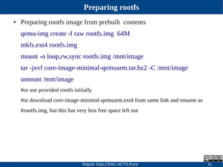 Rajesh Sola,CDAC-ACTS,Pune 11
Preparing rootfs
● Preparing rootfs image from prebuilt contents
qemu­img create ­f raw rootfs.img 64M
mkfs.ext4 rootfs.img
mount ­o loop,rw,sync rootfs.img /mnt/image
tar ­jxvf core­image­minimal­qemuarm.tar.bz2 ­C /mnt/image
umount /mnt/image
#or use provided rootfs initially
#or download core­image­minimal­qemuarm.ext4 from same link and rename as
#rootfs.img, but this has very less free space left out
 