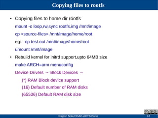 Rajesh Sola,CDAC-ACTS,Pune 12
Copying files to rootfs
● Copying files to home dir rootfs
mount -o loop,rw,sync rootfs.img /mnt/image
cp <source-files> /mnt/image/home/root
eg:- cp test.out /mnt/image/home/root
umount /mnt/image
● Rebuild kernel for initrd support,upto 64MB size
make ARCH=arm menuconfig
Device Drivers → Block Devices →
(*) RAM Block device support
(16) Default number of RAM disks
(65536) Default RAM disk size
 