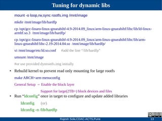 Rajesh Sola,CDAC-ACTS,Pune 13
Tuning for dynamic libs
mount -o loop,rw,sync rootfs.img /mnt/image
mkdir /mnt/image/lib/hardfp
cp /opt/gcc­linaro­linux­gnueabihf­4.9­2014.09_linux/arm­linux­gnueabihf/libc/lib/ld­linux­
armhf.so.3 /mnt/image/lib/hardfp/
cp /opt/gcc­linaro­linux­gnueabihf­4.9­2014.09_linux/arm­linux­gnueabihf/libc/lib/arm­
linux­gnueabihf/libc­2.19­2014.04.so /mnt/image/lib/hardfp/
vi /mnt/image/etc/ld.so.conf #add the line “/lib/hardfp”
umount /mnt/image
#or use provided dynrootfs.img initially
● Rebuild kernel to prevent read only mounting for large rootfs
make ARCH=arm menuconfig
General Setup → Enable the block layer
Support for large(2TB+) block devices and files
● Run “ldconfig” once in target to configure and update added libraries
ldconfig (or)
ldconfig ­n /lib/hardfp
 